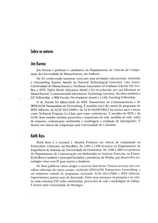 Sobre os autores
Jim Kurose
Jim Kurose é professor e catedrático do Departamento de Ciências da Compu­
tação da Universidade de Massachusetts, em Amherst.
Ele foi condecorado inúmeras vezes por suas atividades educacionais, incluindo
o Outstanding Teacher Awards da National Technological University (oito vezes),
Universidade de Massachusetts e Northeast Association of Graduate Schools. Ele rece­
beu a IEEE Taylor Booth Education Medal e foi reconhecido por sua liderança no
Massachusetts5Commonwealth Information Technology Initiative. Recebeu também o
GE Fellowship, o IBM Faculty Development Award e o Lilly Teaching Fellowship.
O dr. Kurose foi editor-chefe do IEEE Transactions on Communications e do
IEEE/ACM Transactlons on Networkiiig. É membro ativo do comitê de programas do
•IEEE Infocom, da ACM SIGCOMM e da ACM SIGMETRICS há muitos anos e atuou
como Technical Program Co-Chaír para essas conferências. É membro do IEEE e da
ACM. Seus estudos incluem protocolos e arquitetura de rede, medidas de rede, redes
de sensores, comunicação multimídia e modelagem e avaliação de desempenho. É
doutor em ciência da computação pela Universidade de Columbia.
Keithloss
Keith Ross é o Leonard J. Shustek Professor em ciência da computação na
Polytechnic University em Brooklyn. De 1995 a 1998 lecionou no Departamento de
Engenharia de Sistemas da Universidade da Pensilvânia. De 1998 a 2003 foi professor
do Departamento de Comunicações em Multimídia no Institute Eurecom, na França.
Keith Ross é também o principal fundador e presidente da Wimba, que desenvolve tec­
nologias voice-over-IP para ensino a distancia.
Dr. Ross publicou vários artigos e escreveu dois livros. Prestou serviços nos con­
selhos editoriais de vários jornais, incluindo IEEE/ACM Transactions Networking, e
em inúmeros comitês de programas, incluindo ACM SIGCOMM e IEEE Infocom.
Supervisionou quinze teses de doutorado. Entre seus interesses na pesquisa e no ensi­
no estão sistemas P2P, redes multimídias, protocolos de rede e modelagem de tráfego.
É doutor pela Universidade de Michigan.
 