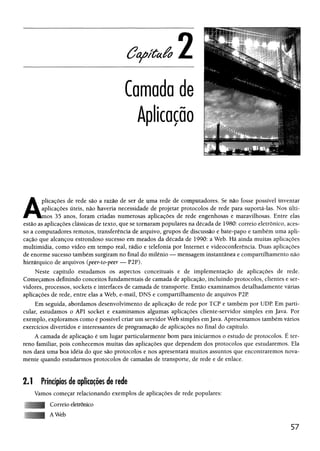 Camada de
Aplicação
A
plicações de rede são a razão de ser de uma rede de computadores. Se não fosse possível inventar
aplicações úteis, não haveria necessidade de projetar protocolos de rede para suportá-las. Nos últi­
mos 35 anos, foram criadas numerosas aplicações de rede engenhosas e maravilhosas. Entre elas
estão as aplicações clássicas de texto, que se tornaram populares na década de 1980: correio eletrônico, aces­
so a computadores remotos, transferência de arquivo, grupos de discussão e bate-papo e também uma apli­
cação que alcançou estrondoso sucesso em meados da década de 1990: a Web. Há ainda muitas aplicações
multimídia, como vídeo em tempo real, rádio e telefonia por Internet e videoconferência. Duas aplicações
de enorme sucesso também surgiram no final do milênio — mensagem instantânea e compartilhamento não
hierárquico de arquivos (peer-to-peer — P2P).
Neste capítulo estudamos os aspectos conceituais e de implementação de aplicações de rede.
Começamos definindo conceitos fundamentais de camada de aplicação, incluindo protocolos, clientes e ser­
vidores, processos, sockets e interfaces de camada de transporte. Então examinamos detalhadamente várias
aplicações de rede, entre elas a Web, e-mail, DNS e compartilhamento de arquivos P2P
Em seguida, abordamos desenvolvimento de aplicação de rede por TCP e também por UDP Em parti­
cular, estudamos o API socket e examinamos algumas aplicações cliente-servidor simples em Java. Por
exemplo, exploramos como é possível criar um servidor Web simples emJava. Apresentamos também vários
exercícios divertidos e interessantes de programação de aplicações no final do capítulo.
A camada de aplicação é um lugar particularmente bom para iniciarmos o estudo de protocolos. É ter­
reno familiar, pois conhecemos muitas das aplicações que dependem dos protocolos que estudaremos. Ela
nos dará uma boa idéia do que são protocolos e nos apresentará muitos assuntos que encontraremos nova­
mente quando estudarmos protocolos de camadas de transporte, de rede e de enlace.
2.1 Princípios de aplicações de rede
Vamos começar relacionando exemplos de aplicações de rede populares:
Correio eletrônico
AWeb
57
 