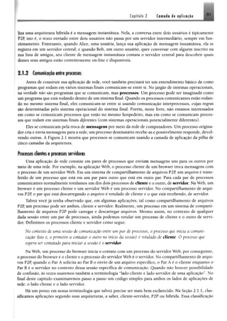 Capítulo 2 Camada de aplicação Ó1
Í I i uma arquitetura híbrida é a mensagem instantânea. Nela, a conversa entre dois usuários é tipicamente
F2P, isto é, o texto enviado entre dois usuários não passa por um servidor intermediário, sempre em fun­
cionamento. Entretanto, quando Álice, uma usuária, lança sua aplicação de mensagem instantânea, ela se
Ifglstfa em um servidor central; e quando Bob, um outro usuário, quer conversar com alguém inscrito na
fiia lista de amigos, seu cliente de mensagem instantânea contata o servidor central para descobrir quais
•iesses seus amigos estão correntemente on-line e disponíveis.
2.1.2 Comunicação entre processos
Antes de construir sua aplicação de rede, você também precisará ter um entendimento básico de como
ptogramas que rodam em vários sistemas finais comunicam-se entre si. No jargão de sistemas operacionais,
n.i verdade não são programas que se comunicam, mas processos. Um processo pode ser imaginado como
mu programa que está rodando dentro de um sistema final. Quando os processos comunicantes estão rodan­
do no mesmo sistema final, eles comunicam-se entre si usando comunicação interprocessos, cujas regras
-..u> determinadas pelo sistema operacional do sistema final. Porém, neste livro, não estamos interessados
* m como se comunicam processos que estão no mesmo hospedeiro, mas em como se comunicam proces­
sos que rodam em sistemas finais diferentes (com sistemas operacionais potencialmente diferentes).
Eles se comunicam pela troca de mensagens por meio da rede de computadores. Um processo origina­
dor cria e envia mensagens para a rede; um processo destinatário reeebe-as e possivelmente responde, devol­
vendo outras. A Figura 2.1 mostra que processos se comunicam usando a camada de aplicação da pilha de
Cinco camadas da arquitetura.
Fracassos clientes e processos servidores
Uma aplicação de rede consiste em pares de processos que enviam mensagens uns para os outros por
meio de uma rede. Por exemplo, na aplicação Web, o processo cliente de um browser troca mensagens com
Oprocesso de um servidor Web. Em um sistema de compartilhamento de arquivos P2P, um arquivo é trans­
ferido de um processo que está em um par para outro que está em outro par. Para cada par de processos
comunicantes normalmente rotulamos um dos dois processos de cliente e o outro, de servidor. Na Web, um
browser é um processo cliente e um servidor Web é um processo servidor. No compartilhamento de arqui­
vos P2P, o par que está descarregando o arquivo é rotulado de cliente e o que está recebendo, de servidor.
Talvez você já tenha observado que, em algumas aplicações, tal como compartilhamento de arquivos
P2P, um processo pode ser ambos, cliente e servidor. Realmente, um processo em um sistema de comparti­
lhamento de arquivos P2P pode carregar e descarregar arquivos. Mesmo assim, no contexto de qualquer
dada sessão entre um par de processos, ainda podemos rotular um processo de cliente e o outro de servi­
dor. Definimos os processos cliente e servidor como segue:
No contexto de uma sessão de comunicação entre um par de processos, o processo que inicia a comuni­
cação (isto é, o primeiro a contatar o outro no início da sessão) é rotulado de cliente. 0 processo que
espera ser contatado para iniciar a sessão ê o servidor.
Na Web, um processo do browser inicia o contato com um processo do servidor Web; por conseguinte,
Oprocesso do browser é o cliente e o processo do servidor Web é o servidor. No compartilhamento de arqui­
vos P2P, quando o Par A solicita ao Par B o envio de um arquivo específico, o Par A é o cliente enquanto o
f m B é o servidor no contexto dessa sessão específica de comunicação. Quando não houver possibilidade
de confusão, às vezes usaremos também a terminologia “lado cliente e lado servidor de uma aplicação”. No
final deste capítulo examinaremos passo a passo um código simples para ambos os lados de aplicações de
rede; o lado cliente e o lado servidor.
Há um ponto em nossa terminologia que talvez precise ser mais bem esclarecido. Na Seção 2.1.1, cias-
sílícamos aplicações segundo suas arquiteturas, a saber, cliente-servidor, P2P ou híbrida. Essa classificação
 
