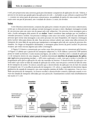 Reëes de compîodsres e a Interne!Ó2.
é útil, pois proporciona uma estrutura geral para determinar a arquitetura de aplicações de rede. Todavia, é
preciso ter em mente que grande parte das aplicações de rede — incluindo as que utilizam a arquitetura P2P
— consiste em vários pares de processos comunicantes; na qualidade de partes de uma sessão de comuni­
cação entre um par de processos, um é rotulado de cliente e o outro, de servidor.
Sockets
Como dissemos anteriormente, a maioria das aplicações consiste em pares de processos comunicantes,
sendo que os dois processos de cada par enviam mensagens um para o outro. Qualquer mensagem enviada
de um processo para um outro tem de passar pela rede subjacente. Um processo envia mensagens para a
rede e recebe mensagens dela através de seu socket. Vamos considerar uma analogia que nos auxiliará a
entender processos e sockets. Um processo é análogo a uma casa e seu socket, à porta da casa. Quando um
processo quer enviar uma mensagem a um outro processo em outro hospedeiro, ele empurra a mensagem
porta (socket) afora para dentro da rede. Esse processo emissor admite que exista uma infra-estrutura de
transporte do outro lado de sua porta que transportará a mensagem pela rede até a porta do processo des­
tinatário. Ao chegar ao hospedeiro destinatário, a mensagem passa através da porta (socket) do processo
receptor, que então executa alguma ação sobre a mensagem.
A Figura 2.3 ilustra a comunicação por socket entre dois processos que se comunicam pela Internet.
(A Figura 2.3 admite que o protocolo de transporte subjacente é o TCP, embora o protocolo UDP também
possa ser usado na Internet.) Como mostra essa figura, um socket é a interface entre a camada de aplicação
e a de transporte dentro de uma máquina. É também denominado interface de programação da aplica­
ção (application programming interface — API) entre a aplicação e a rede, visto que o socket é a interface de
programação pela qual as aplicações de rede são inseridas na Internet. O desenvolvedor da aplicação con­
trola tudo o que existe no lado da camada de aplicação do socket, mas tem pouco controle do lado da cama­
da de transporte do socket. Os únicos controles que o desenvolvedor da aplicação tem do lado da camada
de transporte são: (1) a escolha do protocolo de transporte e (2), talvez, a capacidade de determinar alguns
parâmetros da camada de transporte, tais como tamanho máximo de buffer e de segmentos. Uma vez esco­
lhido um protocolo de transporte, (se houver escolha) o desenvolvedor constrói a aplicação usando os ser­
viços da camada de transporte oferecidos por esse protocolo. Examinaremos sockets mais detalhadamente
nas seções 2.7 e 2.8.
Hospedeiro Hospedeiro
ou servidor ou servidor
r v
Controlado pelo
desenvolvedor
da aplicação
C o n tro lad o -
pelo sistema
operacional
h
Processo )
4 y
ISiilliiiSI
( Processo
V A
Sor km
r . .
TCP com TCP com
buffers, buffers.
variáveis Internet variáveis
Controlado pelo
desenvolvedor
da aplicação
Controlado
pelo sistema
operacional
Figura 2.3 Processos de aplicação, sockets e protocolo de transporte subjacente
 