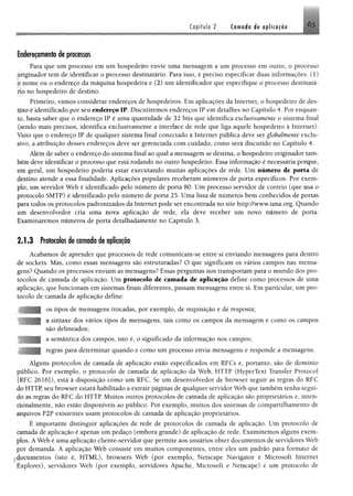 Capítulo 2 Cornada d# aplicação 63
Endereçamento de processos
Para que um processo em um hospedeiro envie uma mensagem a um processo em outro, o processo
.Htgínador tem de identificar o processo destinatário. Para isso, é preciso especificar duas informações: (1)
nome ou o endereço da máquina hospedeira e (2) um identificador que especifique o processo destinatá-
iM no hospedeiro de destino.
Primeiro, vamos considerar endereços de hospedeiros. Em aplicações da Internet, o hospedeiro de des­
tino é identificado por seu endereço IP, Discutiremos endereços IP em detalhes no Capítulo 4. Por enquan­
to, basta saber que o endereço IP é uma quantidade de 32 bits que identifica exclusivamente o sistema final
(sendo mais precisos, identifica exclusivamente a interface de rede que liga aquele hospedeiro à Internet).
Visto que o endereço IP de qualquer sistema final conectado à Internet pública deve ser globalmente exclu-
tive, a atribuição desses endereços deve ser gerenciada com cuidado, como será discutido no Capítulo 4.
Além de saber o endereço do sistema final ao qual a mensagem se destina, o hospedeiro originador tam­
bém deve identificar o processo que está rodando no outro hospedeiro. Essa informação é necessária porque,
geral, um hospedeiro poderia estar executando muitas aplicações de rede. Um número de porta de
destino atende a essa finalidade. Aplicações populares receberam números de porta específicos. Por exem-
pio, um servidor Web é identificado pelo número de porta 80. Um processo servidor de correio (que usa o
protocolo SMTP) é identificado pelo número de porta 25. Uma lista de números bem conhecidos de portas
para todos os protocolos padronizados da Internet pode ser encontrada no site http://www.iana.org. Quando
um desenvolvedor cria uma nova aplicação de rede, ela deve receber um novo número de porta.
Examinaremos números de porta detalhadamente no Capítulo 3.
2 .1 .3 Protocolos de camada de aplicação
Acabamos de aprender que processos de rede comunicam-se entre si enviando mensagens para dentro
de sockets. Mas, como essas mensagens são estruturadas? O que significam os vários campos nas mensa­
gens? Quando os processos enviam as mensagens? Essas perguntas nos transportam para o mundo dos pro­
tocolos de camada de aplicação. Um protocolo de camada de aplicação define como processos de uma
aplicação, que funcionam em sistemas finais diferentes, passam mensagens entre si. Em particular, um pro­
tocolo de camada de aplicação define:
os tipos de mensagens trocadas, por exemplo, de requisição e de resposta;
a sintaxe dos vários tipos de mensagens, tais como os campos da mensagem e como os campos
são delineados;
a semântica dos campos, isto é, o significado da informação nos campos;
regras para determinar quando e como um processo envia mensagens e responde a mensagens.
Alguns protocolos de camada de aplicação estão especificados em RFCs e, portanto, são de domínio
publico. Por exemplo, o protocolo de camada de aplicação da Web, HTTP (HyperText Transfer Protoeol
!RFC 2616]), está à disposição como um RFC. Se um desenvolvedor de browser seguir as regras do RFC
do HTTP, seu browser estará habilitado a extrair páginas de qualquer servidor Web que também tenha segui­
do as regras do RFC do HTTP Muitos outros protocolos de camada de aplicação são proprietários e, inten-
*mnalmente, não estão disponíveis ao público. Por exemplo, muitos dos sistemas de compartilhamento de
arquivos P2P existentes usam protocolos de camada de aplicação proprietários.
E importante distinguir aplicações de rede de protocolos de camada de aplicação. Um protocolo de
<amada de aplicação é apenas um pedaço (embora grande) de aplicação de rede. Examinemos alguns exem­
plos. A Web é uma aplicação cliente-servidor que permite aos usuários obter documentos de servidores Web
por demanda. A aplicação Web consiste em muitos componentes, entre eles um padrão para formato de
documentos (isto é, HTML), browsers Web (por exemplo, Netscape Navigator e Microsoft Internet
I xplorer), servidores Web (por exemplo, servidores Apache, Microsoft e Netscape) e um protocolo de
 