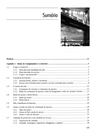 Prefácio.....,..........,,..,,.....................,.,.,..........,........,,...,....,....*............™ .*.........™ ™ — .......
Capítulo 1 - Redes de Computadores e a Internet............................ ................................................... .............1
1.1 O que é a Internet?...................... 2
1.1.1 Uma descrição detalhada da rede................................................................................ 2
1.1.2 Uma descrição do serviço............................................................................................................. .....4
1.13 O que é um protocolo?.....,............ 5
1.2 A periferia da Internet....................................................................................................................... ............7
1.2.1 Sistemas finais, clientes e servidores................................................................................................ 7
1.2.2 Serviço não orientado para conexão e serviçoorientado para conexão................................... 8
1.3 O núcleo da rede............................................................................................................................. 11
13.1 Comutação de circuitos e comutação de pacotes................................ 11
13.2 Redes de comutação de pacotes: redes de datagramase redes de circuitos virtuais.............17
1.4 Redes de acesso e meios físicos......................................................................................................................19
1.4.1 Redes de acesso................................. 20
1.4.2 Meios físicos .......... ......,,,..,.,..24
1.5 ISPs e backbones da Internet................................................................................................ 26
1.6 Atraso e perda em redes de comutação de pacotes......................................................... 28
1.6.1 Tipos de atraso........................ 28
1.6.2 Atraso de fila e perda de pacote.....................................................................................................31
1.63 Atraso e rotas na Internet................................................................................................ 33
1.7 Camadas de protocolo e seus modelos de serviço..................... ...34
1.7.1 Arquitetura de camadas.................................................................................................................... 34
1.7.2 Camadas, mensagens, segmentos, datagramase quadros.................... 38
VI!
 