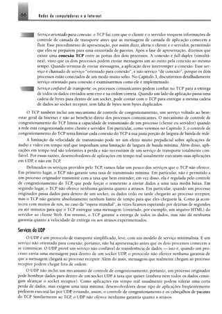 6 6 Redes de computadores e a Internet
Serviço orientado para conexão: o TCP faz com que o cliente e o servidor troquem informações de
controle de camada de transporte antes que as mensagens de camada de aplicação comecem a
fluir. Esse procedimento de apresentação, por assim dizer, alerta o cliente e o servidor, permitindo
que eles se preparem para uma enxurrada de pacotes. Após a fase de apresentação, dizemos que
existe uma conexão TCP entre as portas dos dois processos. Á conexão é full-duplex (simultâ­
nea), visto que os dois processos podem enviar mensagens um ao outro pela conexão ao mesmo
tempo. Quando termina de enviar mensagens, a aplicação deve interromper a conexão. Esse ser­
viço é chamado de serviço “orientado para conexão”, e não serviço “de conexão”, porque os dois
processos estão conectados de um modo muito solto. No Capítulo 3, discutiremos detalhadamente
serviço orientado para conexão e examinaremos como ele é implementado.
Serviço confiável de transporte: os processos comunicantes podem confiar no TCP para a entrega
de todos os dados enviados sem erro e na ordem correta. Quando um lado da aplicação passa uma
cadeia de bytes para dentro de um socket, pode contar com o TCP para entregar a mesma cadeia
de dados ao socket receptor, sem falta de bytes nem bytes duplicados.
O TCP também inclui um mecanismo de controle de congestionamento, um serviço voltado ao bem-
estar geral da Internet e não ao benefício direto dos processos comunicantes. O mecanismo de controle de
congestionamento do TCP limita a capacidade de transmissão de um processo (cliente ou servidor) quando
a rede está congestionada entre cliente e servidor. Em particular, como veremos no Capítulo 3, o controle de
congestionamento do TCP tenta limitar cada conexão do TCP à sua justa porção de largura de banda de rede.
A limitação da velocidade de transmissão pode ter um efeito muito prejudicial sobre aplicações de
áudio e vídeo em tempo real que imponham uma limitação de largura de banda mínima. Além disso, apli­
cações em tempo real são tolerantes à perda e não necessitam de um serviço de transporte totalmente con­
fiável. Por essas razões, desenvolvedores de aplicações em tempo real usualmente executam suas aplicações
em UDP, e não em TCP.
Delineados os serviços providos pelo TCP, vamos falar um pouco dos serviços que o TCP não oferece.
Em primeiro lugar, o TCP não garante uma taxa de transmissão mínima. Em particular, não é permitido a
um processo originador transmitir com a taxa que bem entender; em vez disso, ela é regulada pelo controle
de congestionamento do TCP, que pode forçar o remetente a enviar dados a uma taxa média baixa. Em
segundo lugar, o TCP não oferece nenhuma garantia quanto a atrasos. Em particular, quando um processo
originador passa dados para dentro de um socket, os dados cedo ou tarde chegarão ao processo receptor,
mas o TCP não garante absolutamente nenhum limite de tempo para que eles cheguem lá. Como já acon­
teceu com muitos de nós, no caso da “espera mundial”, às vezes ficamos esperando por dezenas de segundos
ou até minutos para que o TCP entregue uma mensagem (contendo, por exemplo, um arquivo HTML) do
servidor ao cliente Web. Em resumo, o TCP garante a entrega de todos os dados, mas não dá nenhuma
garantia quanto à velocidade de entrega ou aos atrasos experimentados.
Serviços do UDP
O UDP é um protocolo de transporte simplificado, leve, com um modelo de serviço minimalista. É um
serviço não orientado para conexão; portanto, não há apresentação antes que os dois processos comecem a
se comunicar. O UDP provê um serviço não confiável de transferência de dados — isto é, quando um pro­
cesso envia uma mensagem para dentro de um socket UDP, o protocolo não oferece nenhuma garantia de
que a mensagem chegará ao processo receptor. Além do mais, mensagens que realmente chegam ao processo
receptor podem chegar fora de ordem.
O UDP não inclui um mecanismo de controle de congestionamento; portanto, um processo originador
pode bombear dados para dentro de um socket UDP à taxa que quiser (embora nem todos os dados consi­
gam alcançar o socket receptor). Como aplicações em tempo real usualmente podem tolerar uma certa
perda de dados, mas exigem uma taxa mínima, desenvolvedores desse tipo de aplicações freqüentemente
preferem executá-las por UDP, evitando, assim, o controle de congestionamento e os cabeçalhos de pacôtes
do TCP. Similarmente ao TCP, o UDP não oferece nenhuma garantia quanto a atrasos.
 