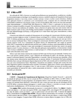 6 8 Redes de computadores e a Internet
2.2 A Web e o HTTP
Até a década de 1990, a Internet era usada primordialmente por pesquisadores, acadêmicos e estudan­
tes universitários para se interligar com hospedeiros remotos, transferir arquivos de hospedeiros locais para
hospedeiros remotos e vice-versa, enviar e receber notícias e enviar e receber correio eletrônico, Embora
essas aplicações fossem (e continuem a ser) extremamente úteis, a Internet não era conhecida fora das
comunidades acadêmicas e de pesquisa. Então, no início da década de 1990, entrou em cena uma nova apli­
cação importantíssima — a World Wide Web [Bemers-Lee, 1994]. Á Web é a aplicação da Internet que
chamou a atenção do público em geral, Ela transformou drasticamente a maneira como pessoas interagem
dentro e fora de seus ambientes de trabalho. Alçou a Internet de apenas mais uma entre muitas redes de
dados (inclusive redes on-line como Prodigy, America Online e CompuServe, redes de dados de alcance nacio­
nal como Minitel/Transpac da França, a rede privada X.25 e redes frame relay) para, essencialmente, a única
rede de dados.
A história está repleta de exemplos de lançamentos de tecnologias de comunicação eletrônica que pro­
vocaram enormes impactos sociais. A primeira dessas tecnologias foi o telefone, inventado na década de
1870. O telefone permitiu que duas pessoas se comunicassem oralmente em tempo real, sem que estives­
sem na mesma localização física. Outra tecnologia de comunicação eletrônica significativa, que provocou
enorme impacto social, foi a transmissão de grande alcance de rádio/televisão, que surgiu no período
1920-1930. A transmissão de rádio/televisão permitiu que o público recebesse vastas quantidades de informa­
ção de áudio e vídeo. A Internet é mais uma tecnologia de comunicação eletrônica que causou um grande
impacto social. O correio eletrônico e a Web, duas das aplicações mais populares, revolucionaram o modo
como vivemos e trabalhamos. Discutiremos o e-mail na Seção 2.4. A Web e seu protocolo de camada de apli­
cação serão discutidos nesta seção.
Talvez o que mais atraia a maioria dos usuários da Web é que ela funciona por demanda. Usuários rece­
bem o que querem, quando querem, o que é diferente da transmissão de rádio e de televisão, que força o
usuário a sintonizar quando o provedor disponibiliza o conteúdo. Além de funcionar por demanda, a Web
tem muitas outras características maravilhosas que as pessoas adoram. É muitíssimo fácil para qualquer
indivíduo fazer com que informações fiquem disponíveis na Web; todo mundo pode se transformar em edi­
tor a um custo extremamente baixo. Hiperlinks e buscadores nos ajudam a navegar pelo oceano dos sites
Web. Dispositivos gráficos estimulam nossos sentidos. Formulários, applets Java e muitos outros dispositivos
nos habilitam a interagir com páginas e sites. E, cada vez mais, a Web oferece um menu de interfaces para
vastas quantidades de material de vídeo e áudio armazenadas na Internet — áudio e vídeo que podem ser
acessados por demanda.
2 .2 .1 Descrição geral do HTTP
O HTTP — Protocolo de Transferência de Hipertexto (HyperText Transfer Protocol) — protocolo
de camada de aplicação da Web, está no coração da Web e é definido no [RFC 1945] e no [RFC 2616]. O
HTTP é implementado em dois programas: um programa cliente e outro servidor. Os dois programas, exe­
cutados em sistemas finais diferentes, conversam um com o outro por meio da troca de mensagens HTTP.
O HTTP define a estrutura dessas mensagens e o modo como o cliente e o servidor as trocam. Antes de
explicarmos detalhadamente o HTTR devemos revisar a terminologia da Web.
Uma página Web (também denominada documento) é constituída de objetos. Um objeto é simples­
mente um arquivo — tal como um arquivo HTML, uma imagem JPEG, uma imagem GIF, um applet Java,
um clipe de áudio e assim por diante — que se pode acessar com um único URL. A maioria das páginas
Web é constituída de um arquivo-base HTML e diversos objetos referenciados. Por exemplo, se uma pági­
na Web contiver um texto HTML e cinco imagens JPEG, então ela terá seis objetos: o arquivo-base HTML
e mais as cineo imagens. O arquivo-base HTML referencia os outros objetos na página com os URLs dos
 