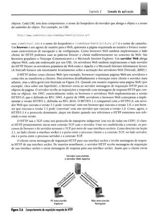 Capítulo 2 Camada de aplicação 6 9
objetos. Cada URL tem dois componentes; o nome do hospedeiro do servidor que abriga o objeto e 0 nome
do caminho do objeto. Por exemplo, no URL
http://www.someSchoo1.edu/someDepartfrient/picture.gi f
www.someSchool .edu é o nome do hospedeiro e /someDepartment/pic tu re .g if é o nome do caminho.
Um browser é um agente de usuário para a Web; apresenta a página requisitada ao usuário e fornece nume­
rosas características de navegação e de configuração, Como browsers Web também implementam o lado
cliente do HTTP, podemos usar as palavras browser e cliente indiferentemente no contexto da Web. São
browsers populares o Netscape Communicator e o Microsoft Internet Explorer. Um servidor Web abriga
objetos Web, cada um endereçado por um URL. Os servidores Web também implementam o lado servidor
do HTTP Dentre os servidores populares da Web estão o Apache e o Microsoft Internet Information Server.
(A Netcraft fornece um interessante levantamento sobre a aceitação dos servidores Web [Netcraft, 2000].)
O HTTP define como clientes Web (por exemplo, browsers) requisitam páginas Web aos servidores e
como eles as transferem a clientes. Discutiremos detalhadamente a interação entre cliente e servidor mais
adiante, mas a idéia geral está ilustrada na Figura 2.6, Quando um usuário requisita uma página Web (por
exemplo, clica sobre um hiperlink), o browser envia ao servidor mensagens de requisição HTTP para os
objetos da página. O servidor recebe as requisições e responde com mensagens de resposta HTTP que con­
têm os objetos. Até 1997, essencialmente todos os browsers e servidores Web implementavam a versão
HTTP/LO, que é definida no RFC 1945. A partir de 1998, servidores e browsers Web começaram a imple­
mentar a versão HTTP/1.1, definida no RFC 2616. O HTTP/1.1 é compatível com o HTTP/1.0; um servi­
dor Web que executa a versão 1.1 pode ‘conversar’ com um browser que executa a versão 1.0, e um brow­
ser que executa a versão 1.1 pode ‘conversar’ com um servidor que executa a versão LO. Como, agora, o
HTTP/1.1 é o protocolo dominante, daqui em diante quando nos referirmos a HTTP estaremos nos refe­
rindo a essa versão.
O HTTP usa o TCP como seu protocolo de transporte subjacente (em vez de rodar em UDP). O clien­
te HTTP primeiramente inicia uma conexão TCP com o servidor. Uma vez estabelecida a conexão, os pro­
cessos do browser e do servidor acessam o TCP por meio de suas interfaces sockets, Como descrito na Seção
2.1, no lado cliente a interface socket é a porta entre o processo cliente e a conexão TCP; no lado servidor,
ela é a porta entre o processo servidor e a conexão TCP
O cliente envia mensagens de requisição HTTP para sua interface socket e recebe mensagens de respos­
ta HTTP de sua interface socket. De maneira semelhante, o servidor HTTP recebe mensagens de requisição
de sua interface socket e envia mensagens de resposta para sua interface socket. Assim que o cliente envia
Servidor executando
o servidor W eb Apache
1
PC executando
Explorer
M ac executando
Navigator
F ip ro 2 .6 Comportamento de requisição-resposta do HTTP
 