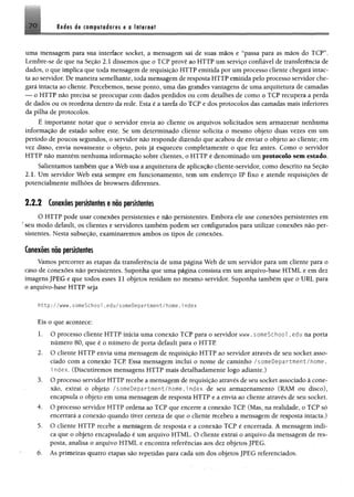 7 0 Redis da campaladafes a s Internet
uma mensagem para sua interface socket, a mensagem sai de suas mãos e “passa para as mãos do TCP”,
Lembre-se de que na Seção 2.1 dissemos que o TCP provê ao HTTP um serviço confiável de transferência de
dados, o que implica que toda mensagem de requisição HTTP emitida por um processo cliente chegará intac­
ta ao servidor. De maneira semelhante, toda mensagem de resposta HTTP emitida pelo processo servidor che­
gará intacta ao cliente. Percebemos, nesse ponto, uma das grandes vantagens de uma arquitetura de camadas
— o HTTP não precisa se preocupar com dados perdidos ou com detalhes de como o TCP recupera a perda
de dados ou os reordena dentro da rede. Esta é a tarefa do TCP e dos protocolos das camadas mais inferiores
da pilha de protocolos.
É importante notar que o servidor envia ao cliente os arquivos solicitados sem armazenar nenhuma
informação de estado sobre este. Se um determinado cliente solicita o mesmo objeto duas vezes em um
período de poucos segundos, o servidor não responde dizendo que acabou de enviar o objeto ao cliente; em
vez disso, envia novamente o objeto, pois já esqueceu completamente o que fez antes. Como o servidor
HTTP não mantêm nenhuma informação sobre clientes, o HTTP é denominado um protocolo sem estado.
Salientamos também que a Web usa a arquitetura de aplicação cliente-servidor, como descrito na Seção
2.1. Um servidor Web está sempre em funcionamento, tem um endereço IP fixo e atende requisições de
potencialmente milhões de browsers diferentes.
2 .2 .2 Conexõespersistentes e não persistentes
O HTTP pode usar conexões persistentes e não persistentes. Embora ele use conexões persistentes em
*seu modo default, os clientes e servidores também podem ser configurados para utilizar conexões não per­
sistentes. Nesta subseção, examinaremos ambos os tipos de conexões.
Conexões nõo persistentes
Vamos percorrer as etapas da transferência de uma página Web de um servidor para um cliente para o
caso de conexões não persistentes. Suponha que uma página consista em um arquivo-base HTML e em dez
imagens JPEG e que todos esses 11 objetos residam no mesmo servidor. Suponha também que o URL para
o arquivo-base HTTP seja
http://www.someSchool.edu/someDepartment/home.index
Eis o que acontece:
1. O processo cliente HTTP inicia uma conexão TCP para o servidor www. someSchool. edu na porta
número 80, que é o número de porta default para o HTTP
2. O cliente HTTP envia uma mensagem de requisição HTTP ao servidor através de seu socket asso­
ciado com a conexão TCP Essa mensagem inclui o nome de caminho /someDepartment/home.
i ndex. (Discutiremos mensagens HTTP mais detalhadamente logo adiante.)
3. O processo servidor HT1 P recebe a mensagem de requisição através de seu socket associado à cone­
xão, extrai o objeto p^rtruent/home.Index de seu armazenamento (RAM ou disco),
encapsula o objeto em uma mensagem de resposta HTTP e a envia ao cliente através de seu socket.
4. O processo servidor HTTP ordena ao TCP que encerre a conexão TCP (Mas, na realidade, o TCP só
encerrará a conexão quando tiver certeza de que o cliente recebeu a mensagem de resposta intacta.)
5. O cliente HTTP recebe a mensagem de resposta e a conexão TCP é encerrada. A mensagem indi­
ca que o objeto encapsulado é um arquivo HTML. O cliente extrai o arquivo da mensagem de res­
posta, analisa o arquivo HTML. e encontra referências aos dez objetos JPEG.
6. As primeiras quatro etapas são repetidas para cada um dos objetos JPEG referenciados.
 