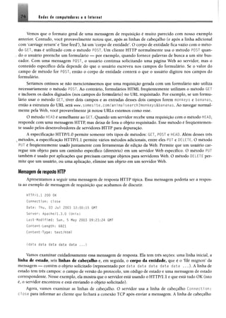 7 4 Rtdês de comptederes e o Internet
Vemos que o formato geral de uma mensagem de requisição é muito parecido com nosso exemplo
anterior. Contudo, você provavelmente notou que, após as linhas de cabeçalho (e após a linha adicional
com ‘carriage return’ e ‘line feed’), há um ‘corpo de entidade’. O corpo de entidade fica vazio com o méto­
do GET, mas é utilizado com o método POST. Um cliente HTTP normalmente usa o método POST quan-
, do o usuário preenche um formulário — por exemplo, quando fornece palavras de busca a um site bus-
cador. Com uma mensagem POST, o usuário continua solicitando uma página Web ao servidor, mas o
conteúdo específico dela depende do que o usuário escreveu nos campos do formulário. Se o valor do
campo de método for POST, então o corpo de entidade conterá o que o usuário digitou nos campos do
formulário.
Seríamos omissos se não mencionássemos que uma requisição gerada com um formulário não utiliza
necessariamente o método POST, Ao contrário, formulários HTML frequentemente utilizam o método GET
e incluem os dados digitados (nos campos do formulário) no URL requisitado. Por exemplo, se um formu­
lário usar o método GET, tiver dois campos e as entradas desses dois campos forem monkeys e bananas,
então a estrutura do U R L será www. somes i te.com/animal search ?mon key s&ba na nas. Ao navegar normal­
mente pela Web, você provavelmente já notou URLs extensos como esse.
O método HEADé semelhante ao GET. Quando um servidor recebe uma requisição com o método HEAD,
responde com uma mensagem HTTP, mas deixa de fora o objeto requisitado. Esse método é frequentemen­
te usado pelos desenvolvedores de servidores HTTP para depuração.
A especificação HTTP/1.0 permite somente três tipos de métodos: GET, POST e HEAD. Além desses três
%métodos, a especificação HTTP/1.1 permite vários métodos adicionais, entre eles PUT e DELETE. O método
PUT é frequentemente usado juntamente com ferramentas de edição da Web. Permite que um usuário car­
regue um objeto para um caminho específico (diretório) em um servidor Web específico. O método PUT
também é usado por aplicações que precisam carregar objetos para servidores Web. O método DELETE per­
mite que um usuário, ou uma aplicação, elimine um objeto em um servidor Web.
Mensagem de resposta HTTP
Apresentamos a seguir uma mensagem de resposta HTTP típica. Essa mensagem poderia ser a respos­
ta ao exemplo de mensagem de requisição que acabamos de discutir.
HTTP/1.1 200 GK
Connection: close
Date: Thu, 03 Jul 2003 12:00:15 GMT
Server: Apache/1.3.0 (Unix)
Last-Modified: Sun, 5 May 2003 09:23:24 GMT
Content-Length: 6821
Content-Type: text/html
(data data data data data ...)
Vamos examinar cuidadosamente essa mensagem de resposta. Ela tem três seções: uma linha inicial, a
linha de estado, seis U nhe de ca l^ a ib o e, em seguida, o corpo da entidade, que é o ‘filé mignon5da
mensagem — contém o objeto solicitado (representado por data data data data data . . .). A linha de
estado tem três campos: o campo de versão do protocolo, um código de estado e uma mensagem de estado
correspondente. Nesse exemplo, ela mostra que o servidor está usando o HTTP/1.1 e que está tudo OK (isto
é, o servidor encontrou e está enviando o objeto solicitado).
Agora, vamos examinar as linhas de cabeçalho. O servidor usa a linha de cabeçalho Connecti on:
dose para informar ao cliente que fechará a conexão TCP após enviar a mensagem. A linha de cabeçalho
 