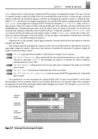 Copífulo 2 Camada de aplicação 75
Date: indica a hora e a data em que a resposta H T T P foi criada e enviada pelo servidor. Note que esse não
é o horário em que o objeto foi criado nem o de sua modificação mais recente; é a hora em que o servidor
extraiu o objeto de seu sistema de arquivos, inseriu-o na mensagem de resposta e enviou-a. A linha de cabe­
çalho Ser ver: mostra que a mensagem foi gerada por um servidor Web Apache, análoga à linha de cabeçalho
User-agent: na mensagem de requisição H T T P A linha de cabeçalho L a s t- M o d if i ed: indica a hora e a
data em que o objeto foi criado ou sofreu a última modificação. Este cabeçalho, que logo estudaremos mais
detalhadamente, é fundamental para fazer cache do objeto, tanto no cliente local quanto em servidores de
cache da rede (também conhecidos como servidores proxy). A linha de cabeçalho Content- Length: indi­
ca o número de bytes do objeto que está sendo enviado e a linha Content-Type: mostra que o objeto pre­
sente no corpo da mensagem é um texto HTML. (O tipo do objeto é oficialmente indicado pelo cabeçalho
Content-Type:, e não pela extensão do arquivo.)
Acabamos de ver um exemplo. Vamos agora examinar o formato geral de uma mensagem de resposta,
ilustrado na Figura 2.9.
Esse formato geral de mensagem de resposta condiz com o exemplo anterior. Mas falemos um pouco
mais sobre códigos de estado e suas frases, que indicam o resultado da requisição. Eis alguns códigos de
estado e frases associadas comuns:
200 0K: requisição bem-sucedida e a informação é entregue com a resposta.
301 Moved Permanentl y : objeto requisitado foi removido permanentemente; novo U R L é espe­
cificado no cabeçalho L o c a t io n : da mensagem de resposta. O software do cliente recuperará
automaticamente o novo URL.
400 Bad R equest: código genérico de erro que indica que a requisição não pôde ser entendida
pelo servidor.
404 Not Found: o documento requisitado não existe no servidor.
505 HTTP Versi on Not Supported : a versão do protocolo HTTP requisitada não é suportada
pelo servidor.
Você gostaria de ver uma mensagem de resposta HTTP real? É muito recomendável e muito fácil!
Primeiramente, dê um comando Telnet em seu servidor Web favorito. Em seguida, digite uma mensagem
de requisição de uma linha solicitando algum objeto abrigado no servidor. Por exemplo, se você tem aces­
so a um prompt de comando, digite:
Linha de
estado
Linhas de
cabeçalho
Linha —
em branco
Corpo
da entidade
sp SP cr ^
nom e do campo de cabeçalho: sp: valor ; cr lf
í"
W "
i ! .
nom e do cam po de cabeçalho: Isp 1 valor : cr ! lf
1í í m & S àíõrM 1
| cr lf
Figura 2.9 Formato geral de uma mensagem de resposta
 
