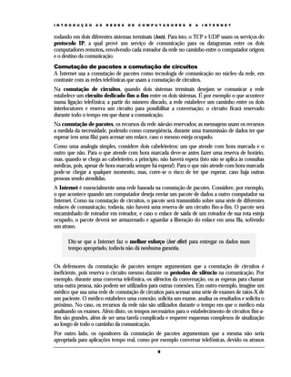 I N T R O D U Ç Ã O   A S   R E D E S   D E   C O M P U T A D O R E S   E   A   I N T E R N E T


rodando em dois diferentes sistemas terminais (hosts). Para isto, o TCP e UDP usam os serviços do
protocolo IP, a qual provê um serviço de comunicação para os datagramas entre os dois
computadores remotos, envolvendo cada roteador da rede no caminho entre o computador origem
e o destino da comunicação.
Comutação de pacotes x comutação de circuitos
A Internet usa a comutação de pacotes como tecnologia de comunicação no núcleo da rede, em
contraste com as redes telefônicas que usam a comutação de circuitos.
Na comutação de circuitos, quando dois sistemas terminais desejam se comunicar a rede
estabelece um circuito dedicado fim-a-fim entre os dois sistemas. É por exemplo o que acontece
numa ligação telefônica; a partir do número discado, a rede estabelece um caminho entre os dois
interlocutores e reserva um circuito para possibilitar a conversação; o circuito ficará reservado
durante todo o tempo em que durar a comunicação.
Na comutação de pacotes, os recursos da rede não são reservados; as mensagens usam os recursos
a medida da necessidade, podendo como conseqüência, durante uma transmissão de dados ter que
esperar (em uma fila) para acessar um enlace, caso o mesmo esteja ocupado.
Como uma analogia simples, considere dois cabeleireiros: um que atende com hora marcada e o
outro que não. Para o que atende com hora marcada deve-se antes fazer uma reserva de horário,
mas, quando se chega ao cabeleireiro, a princípio, não haverá espera (isto não se aplica às consultas
médicas, pois, apesar de hora marcada sempre há espera!). Para o que não atende com hora marcada
pode-se chegar a qualquer momento, mas, corre-se o risco de ter que esperar, caso haja outras
pessoas sendo atendidas.
A Internet é essencialmente uma rede baseada na comutação de pacotes. Considere, por exemplo,
o que acontece quando um computador deseja enviar um pacote de dados a outro computador na
Internet. Como na comutação de circuitos, o pacote será transmitido sobre uma série de diferentes
enlaces de comunicação, todavia, não haverá uma reserva de um circuito fim-a-fim. O pacote será
encaminhado de roteador em roteador, e caso o enlace de saída de um roteador de sua rota esteja
ocupado, o pacote deverá ser armazenado e aguardar a liberação do enlace em uma fila, sofrendo
um atraso.

       Diz-se que a Internet faz o melhor esforço (best effort) para entregar os dados num
       tempo apropriado, todavia não dá nenhuma garantia.


Os defensores da comutação de pacotes sempre argumentam que a comutação de circuitos é
ineficiente, pois reserva o circuito mesmo durante os períodos de silêncio na comunicação. Por
exemplo, durante uma conversa telefônica, os silêncios da conversação, ou as esperas para chamar
uma outra pessoa, não podem ser utilizados para outras conexões. Em outro exemplo, imagine um
médico que usa uma rede de comutação de circuitos para acessar uma série de exames de raios-X de
um paciente. O médico estabelece uma conexão, solicita um exame, analisa os resultados e solicita o
próximo. No caso, os recursos da rede não são utilizados durante o tempo em que o médico esta
analisando os exames. Além disto, os tempos necessários para o estabelecimento de circuitos fim-a-
fim são grandes, além de ser uma tarefa complicada e requerer esquemas complexos de sinalização
ao longo de todo o caminho da comunicação.
Por outro lado, os opositores da comutação de pacotes argumentam que a mesma não seria
apropriada para aplicações tempo real, como por exemplo conversar telefônicas, devido os atrasos

                                                       9
 