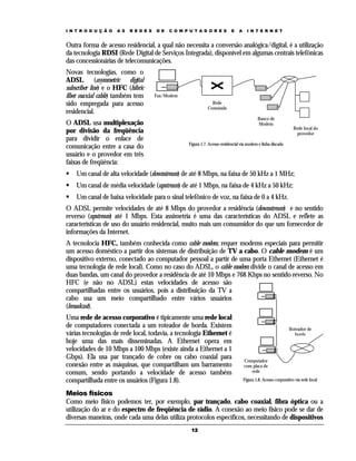 I N T R O D U Ç Ã O   A S   R E D E S   D E   C O M P U T A D O R E S         E   A     I N T E R N E T


Outra forma de acesso residencial, a qual não necessita a conversão analógica/digital, é a utilização
da tecnologia RDSI (Rede Digital de Serviços Integrada), disponível em algumas centrais telefônicas
das concessionárias de telecomunicações.
Novas tecnologias, como o
ADSL (asymmetric digital
subscriber line) e o HFC (hibric
fiber coaxial cable) também tem         Fax/Modem
sido empregada para acesso                                        Rede
                                                                Comutada
residencial.
                                                                                              Banco de
O ADSL usa multiplexação                                                                      Modem
                                                                                                                    Rede local do
por divisão da freqüência                                                                                             provedor
para dividir o enlace de
                                                     Figura 1.7. Acesso residencial via modem e linha discada
comunicação entre a casa do
usuário e o provedor em três
faixas de freqüência:
    Um canal de alta velocidade (downstream) de até 8 Mbps, na faixa de 50 kHz a 1 MHz;
    Um canal de média velocidade (upstream) de até 1 Mbps, na faixa de 4 kHz a 50 kHz;
    Um canal de baixa velocidade para o sinal telefônico de voz, na faixa de 0 a 4 kHz.
O ADSL permite velocidades de até 8 Mbps do provedor a residência (downstream) e no sentido
reverso (upstream) até 1 Mbps. Esta assimetria é uma das características do ADSL e reflete as
características de uso do usuário residencial, muito mais um consumidor do que um fornecedor de
informações da Internet.
A tecnolocia HFC, também conhecida como cable modem, requer modems especiais para permitir
um acesso doméstico a partir dos sistemas de distribuição de TV a cabo. O cable modem é um
dispositivo externo, conectado ao computador pessoal a partir de uma porta Ethernet (Ethernet é
uma tecnologia de rede local). Como no caso do ADSL, o cable modem divide o canal de acesso em
duas bandas, um canal do provedor a residência de até 10 Mbps e 768 Kbps no sentido reverso. No
HFC (e não no ADSL) estas velocidades de acesso são
compartilhadas entre os usuários, pois a distribuição da TV a
cabo usa um meio compartilhado entre vários usuários
(broadcast).
Uma rede de acesso corporativo é tipicamente uma rede local
de computadores conectada a um roteador de borda. Existem                                                        Roteador de
várias tecnologias de rede local, todavia, a tecnologia Ethernet é                                                 borda
hoje uma das mais disseminadas. A Ethernet opera em
velocidades de 10 Mbps a 100 Mbps (existe ainda a Ethernet a 1
Gbps). Ela usa par trançado de cobre ou cabo coaxial para                             Computador
conexão entre as máquinas, que compartilham um barramento                             com placa de
comum, sendo portando a velocidade de acesso também                                      rede

compartilhada entre os usuários (Figura 1.8).                                         Figura 1.8. Acesso corporativo via rede local


Meios físicos
Como meio físico podemos ter, por exemplo, par trançado, cabo coaxial, fibra óptica ou a
utilização do ar e do espectro de freqüência de rádio. A conexão ao meio físico pode se dar de
diversas maneiras, onde cada uma delas utiliza protocolos específicos, necessitando de dispositivos
                                                      12
 