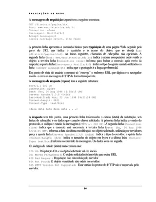 A P L I C A Ç Õ E S   D E   R E D E


A mensagens de requisição (request) tem a seguinte estrutura:
GET /diretorio/pagina.html
Host: www.escolatecnica.edu.br
Connection: close
User-agent: Mozilla/4.0
Accept-language:pt
(extra carriage return, line feed)


A primeira linha apresenta o comando básico para requisição de uma página Web, seguido pela
parte do URL que indica o caminho e o nome do objeto que se deseja (GET
/diretorio/pagina.html). As linhas seguintes, chamadas de cabeçalho, são opcionais. A
segunda linha (Host: www.escolatecnica.edu.br) indica o nome computador onde reside o
objeto; a terceira linha (Connection: close) informa para fechar a conexão após envio da
resposta; a quarta linha (User-agent: Mozilla/4.0) indica o tipo do agente usuário utilizado e a
linha (Accept-language:pt) indica que o português é a língua preferencial.
Do ponto de vista do usuário o mesmo só “enxerga” o endereço URL que digitou e o navegador
monta e envia as mensagens HTTP de forma transparente.
A mensagens de resposta (response) tem a seguinte estrutura:
HTTP/1.1 200 OK
Connection: close
Date: Thu, 06 Aug 1998 12:00:15 GMT
Server: Apache/1.3.0 (Unix)
Last-Modified: Mon, 22 Jun 1998 09:23:24 GMT
Content-Length: 6821
Content-Type: text/html

(data data data data data . . .)


A resposta tem três partes, uma primeira linha informando o estado (status) da solicitação, seis
linhas de cabeçalho e os dados que compõe objeto solicitado. A primeira linha indica a versão do
protocolo, o código e estado da mensagem (HTTP/1.1 200 OK). A segunda linha (Connection:
close) indica que a conexão será encerrada; a terceira linha (Date: Thu, 06 Aug 1998
12:00:15 GMT) informa a data da última modificação no objeto solicitado, utilizada por servidores
proxy; a quarta linha (Server: Apache/1.3.0 (Unix)) indica o tipo do servidor, a quinta linha
(Content-Length: 6821) indica o tamanho do objeto em bytes e a última linha (Content-
Type: text/html) informa o conteúdo da mensagem. Os dados vem em seguida.
Os códigos de estado (status) mais comuns são:
200   OK: Requisição OK e o objeto solicitado vai em anexo.
301   Moved Permanently: O objeto solicitado foi movido para outra URL.
400   Bad Request: Requisição não entendida pelo servidor.
404   Not Found: O objeto requisitado não existe no servidor.
505   HTTP Version Not Supported: Esta versão do protocolo HTTP não é suportada pelo
servidor.




                                                 26
 