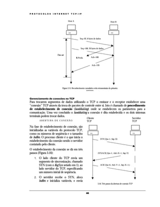 P R O T O C O L O S   I N T E R N E T     T C P / I P



                                       Host A                                                Host B




                                                      Seq=92, 8 bytes de dados



                                                       Seq=100, 20 bytes de dados


                          Time-out
                                                 X Perda            Ack=100


                                                                     Ack=120




                                Figura 3.15. Reconhecimento cumulativo evita retransmissão do primeiro
                                                             segmento


Gerenciamento de conexões no TCP
Para trocarem segmentos de dados utilizando o TCP o emissor e o receptor estabelecer uma
“conexão” TCP através da troca de pacotes de controle entre si. Isto é chamado de procedimento
de estabelecimento de conexão (handshaking), onde se estabelecem os parâmetros para a
comunicação. Uma vez concluído o handshaking a conexão é dita estabelecida e os dois sistemas
terminais podem trocar dados.
                                                               Cliente                                                 Servidor
         ABERTURA DE CONEXÃO                                   TCP                                                     TCP

Na fase de estabelecimento de conexão, são
inicializadas as variáveis do protocolo TCP,
como os números de seqüência e o tamanho
de buffers. O processo cliente é o que inicia o                                SYN (Syn=1, Seq=X)
estabelecimento da conexão sendo o servidor
contatado pelo cliente.
O estabelecimento da conexão se dá em três
passos (Figura 3.16):                                                       SYNACK (Syn=1, Ack=X+1, Seq=Y)

    1.   O lado cliente do TCP envia um
         segmento de sincronização, chamado
         SYN (com o flag Syn setado em 1), ao                                  ACK (Syn=0, Ack=Y+1, Seq=X+1,)
         lado servidor do TCP, especificando
         um número inicial de seqüência.
    2.   O servidor recebe o SYN, aloca
         buffers e inicializa variáveis, e envia
                                                                            3.16. Três passos da abertura de conexão TCP



                                                              46
 