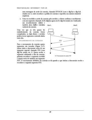 P R O T O C O L O S   I N T E R N E T   T C P / I P


         uma mensagem de aceite da conexão, chamada SYNACK (com o flag Syn e flag Ack
         setados em 1), onde reconhece o pedido de conexão e especifica seu número inicial de
         seqüência.
    3.   Uma vez recebido o aceite da conexão pelo servidor, o cliente confirma o recebimento
         com um segmento chamado ACK (flag Syn agora em 0 e flag Ack setado em 1 indicando
         um reconhecimento válido) e
         também aloca buffers e inicializa Host A                                  Host B
         variáveis da conexão.
Uma vez que os três passos do
estabelecimento da conexão forem
completados, os hosts cliente e servidor
                                                               FIN
podem trocar segmentos contendo dados
entre eles.
   ENCERRAMENTO DE CONEXÃO                                   ACK


Para o enceramento da conexão quatro                           FIN
segmentos são trocados (Figura 3.17).
Quem inicia a desconexão envia de um                             ACK
segmento especial, chamado FIN (com
flag Fin setado em 1). Quem recebe o
segmento solicitando o fim da conexão,
                                                   3.17. Encerramento de conexão TCP
primeiro reconhece o segmento recebido
e depois envia ele também um segmento
FIN. O encerramento definitivo da conexão se dá quando o que iniciou a desconexão recebe e
reconhece o segundo segmento FIN.




                                                      47
 