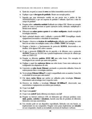 P R O T O C O L O S   D E   E N L A C E   E   R E D E S   L O C A I S


    5.    Quais são, em geral, as causas de erros nos dados transmitidos através da rede?
    6.    Explique o que é checagem de paridade. Mostre um exemplo prático.
    7.    Suponha que uma informação contida em um pacote tem o padrão de bits
          1010101010101011 e que um esquema de paridade é utilizado. Qual será o valor do
          campo de paridade?
    8.    Pesquise sobre a aritmética módulo 2 utilizada nos códigos CRC. Mostre um exemplo
          prático de como se processam as quatro operações (soma, subtração, multiplicação e
          divisão) neste sistema.
    9.    Diferencie um enlace ponto-a-ponto de um enlace multiponto, citando exemplo de
          tecnologias existentes.
    10.   Qual a principal situação onde é utilizado o protocolo PPP? Exemplifique citando
          equipamentos necessários e velocidade de transmissão.
    30.   Pesquise e descreva as técnicas de multiplexação utilizadas para partilhar um meio
          físico de um enlace em múltiplos canais, como o FMD e TDM. Cite exemplos.
    11.   Pesquise a história e o funcionamento do protocolo ALHOA, descrevendo-o em
          detalhes. Ache alguma URL sobre o assunto.
    12.   O que o protocolo CSMA-CD tem de parecido e de diferente com o protocolo
          ALOHA? Porque no ALOHA não é possível implementar a detecção de colisões que
          existe no CSMA-CD?
    13.   Pesquise os diferentes padrões IEEE 802 para redes locais. Cite exemplos de
          tecnologias de uso corrente que usam estes padrões.
    14.   Explique o papel dos endereços físicos nas redes locais. Como estes endereços são
          configurados nos adaptadores de rede.
    15.   Caracterize as redes locais Ethernet, precisando os protocolos utilizados, forma de
          endereçamento físico e tecnologias existentes.
    16.   Na tecnologia Ethernet 10BaseT o canal é compartilhado entre os usuários. Como fica
          a velocidade de acesso para cada usuário?
    17.   Cite alguns meios físicos que podem ser utilizados pelas tecnologias Ethernet,
          relacionando cada tecnologia com o respectivo meio.
    18.   Descreva em detalhes a tecnologia Ethernet 10/100BaseT, descrevendo suas
          características e equipamentos necessários para instalação.
    19.   O que é um hub?
    20.   O que é uma ponte?
    21.   O que é um switch? Qual a diferença em relação a um hub?
    22.   Pesquise na Internet endereços URL de fabricantes que ofereçam produtos como
          hubs, pontes, switches e roteadores, fazendo uma lista de produtos de diferentes
          fabricantes com suas características.
    23.   Um roteador pode ser um dispositivo especializado, fabricado com esta função, ou
          implementado em um computador. Pesquise como posso implementar um roteador
          em um computador, citando as necessidades em termos de hardware e software.
                                                      68
 