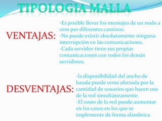VENTAJAS: 
-Es posible llevar los mensajes de un nodo a 
otro por diferentes caminos. 
-No puede existir absolutamente ninguna 
interrupción en las comunicaciones. 
-Cada servidor tiene sus propias 
comunicaciones con todos los demás 
servidores. 
DESVENTAJAS: 
-la disponibilidad del ancho de 
banda puede verse afectada por la 
cantidad de usuarios que hacen uso 
de la red simultáneamente. 
-El costo de la red puede aumentar 
en los casos en los que se 
implemente de forma alámbrica. 
 