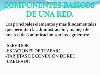 Los principales elementos y más fundamentales 
que permiten la administración y manejo de 
una red de comunicación son los siguientes: 
-SERVIDOR 
-ESTACIONES DE TRABAJO 
-TARJETAS DE CONEXIÓN DE RED 
-CABLEADO 
 