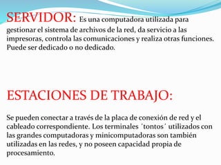SERVIDOR: Es una computadora utilizada para 
gestionar el sistema de archivos de la red, da servicio a las 
impresoras, controla las comunicaciones y realiza otras funciones. 
Puede ser dedicado o no dedicado. 
ESTACIONES DE TRABAJO: 
Se pueden conectar a través de la placa de conexión de red y el 
cableado correspondiente. Los terminales ´tontos´ utilizados con 
las grandes computadoras y minicomputadoras son también 
utilizadas en las redes, y no poseen capacidad propia de 
procesamiento. 
 