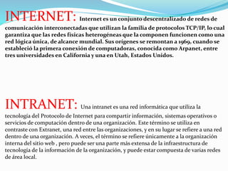 INTERNET: Internet es un conjunto descentralizado de redes de 
comunicación interconectadas que utilizan la familia de protocolos TCP/IP, lo cual 
garantiza que las redes físicas heterogéneas que la componen funcionen como una 
red lógica única, de alcance mundial. Sus orígenes se remontan a 1969, cuando se 
estableció la primera conexión de computadoras, conocida como Arpanet, entre 
tres universidades en California y una en Utah, Estados Unidos. 
INTRANET: Una intranet es una red informática que utiliza la 
tecnología del Protocolo de Internet para compartir información, sistemas operativos o 
servicios de computación dentro de una organización. Este término se utiliza en 
contraste con Extranet, una red entre las organizaciones, y en su lugar se refiere a una red 
dentro de una organización. A veces, el término se refiere únicamente a la organización 
interna del sitio web , pero puede ser una parte más extensa de la infraestructura de 
tecnología de la información de la organización, y puede estar compuesta de varias redes 
de área local. 
 