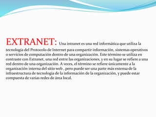 EXTRANET: Una intranet es una red informática que utiliza la 
tecnología del Protocolo de Internet para compartir información, sistemas operativos 
o servicios de computación dentro de una organización. Este término se utiliza en 
contraste con Extranet, una red entre las organizaciones, y en su lugar se refiere a una 
red dentro de una organización. A veces, el término se refiere únicamente a la 
organización interna del sitio web , pero puede ser una parte más extensa de la 
infraestructura de tecnología de la información de la organización, y puede estar 
compuesta de varias redes de área local. 
