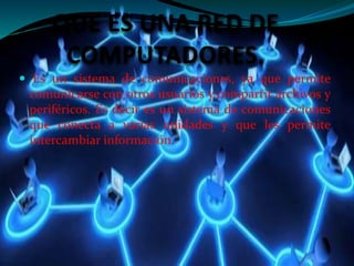 QUE ES UNA RED DE 
COMPUTADORES. 
 Es un sistema de comunicaciones, ya que permite 
comunicarse con otros usuarios y compartir archivos y 
periféricos. Es decir es un sistema de comunicaciones 
que conecta a varias unidades y que les permite 
intercambiar información. 
 