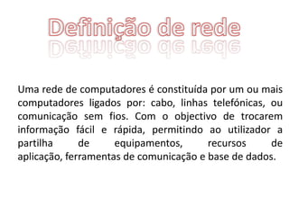 Uma rede de computadores é constituída por um ou mais
computadores ligados por: cabo, linhas telefónicas, ou
comunicação sem fios. Com o objectivo de trocarem
informação fácil e rápida, permitindo ao utilizador a
partilha      de     equipamentos,      recursos     de
aplicação, ferramentas de comunicação e base de dados.
 