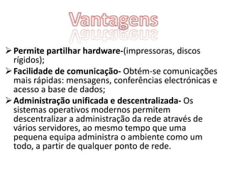  Permite partilhar hardware-(impressoras, discos
  rígidos);
 Facilidade de comunicação- Obtém-se comunicações
  mais rápidas: mensagens, conferências electrónicas e
  acesso a base de dados;
 Administração unificada e descentralizada- Os
  sistemas operativos modernos permitem
  descentralizar a administração da rede através de
  vários servidores, ao mesmo tempo que uma
  pequena equipa administra o ambiente como um
  todo, a partir de qualquer ponto de rede.
 
