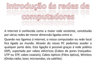 A Internet é conhecida como a maior rede existente, constituída
por várias redes de menor dimensão ligadas entre si.
Quando nos ligamos á internet, o nosso computador ou rede local
fica ligada ao mundo. Através do nosso PC podemos aceder a
qualquer parte dela. Esta ligação é possível graças á rede pública
(ISP), suportada por cabos eléctricos (Cabos de pares trançados-
UTP ou STP, cabos coaxiais), Cabos ópticos (Fibra óptica), Wireless
(Ondas rádio, laser, microondas, via satélite).
 
