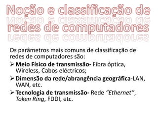 Os parâmetros mais comuns de classificação de
redes de computadores são:
 Meio Físico de transmissão- Fibra óptica,
  Wireless, Cabos eléctricos;
 Dimensão da rede/abrangência geográfica-LAN,
  WAN, etc.
 Tecnologia de transmissão- Rede “Ethernet”,
  Token Ring, FDDI, etc.
 