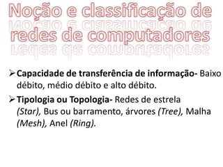 Capacidade de transferência de informação- Baixo
 débito, médio débito e alto débito.
Tipologia ou Topologia- Redes de estrela
 (Star), Bus ou barramento, árvores (Tree), Malha
 (Mesh), Anel (Ring).
 