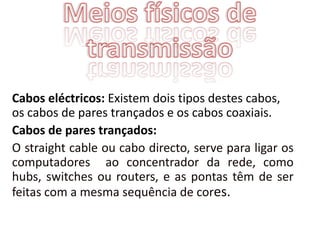 Cabos eléctricos: Existem dois tipos destes cabos,
os cabos de pares trançados e os cabos coaxiais.
Cabos de pares trançados:
O straight cable ou cabo directo, serve para ligar os
computadores ao concentrador da rede, como
hubs, switches ou routers, e as pontas têm de ser
feitas com a mesma sequência de cores.
 