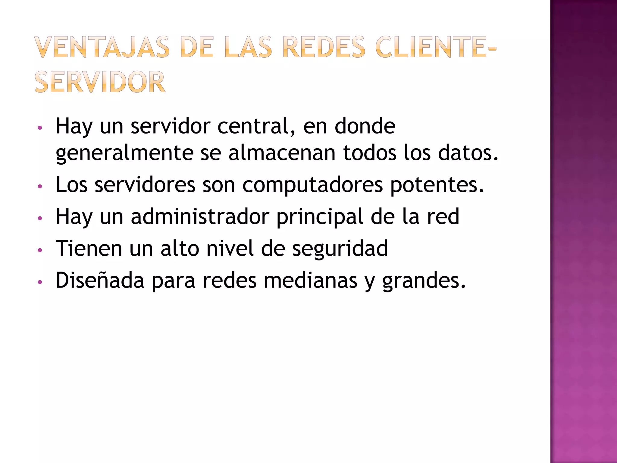 •
•
•

•
•

Hay un servidor central, en donde
generalmente se almacenan todos los datos.
Los servidores son computadores potentes.
Hay un administrador principal de la red
Tienen un alto nivel de seguridad
Diseñada para redes medianas y grandes.

 
