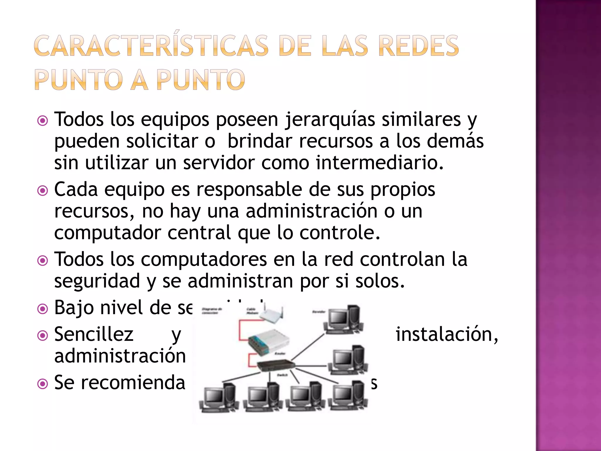 Todos los equipos poseen jerarquías similares y
pueden solicitar o brindar recursos a los demás
sin utilizar un servidor como intermediario.
 Cada equipo es responsable de sus propios
recursos, no hay una administración o un
computador central que lo controle.
 Todos los computadores en la red controlan la
seguridad y se administran por si solos.
 Bajo nivel de seguridad
 Sencillez
y
facilidad
de
instalación,
administración y uso.
 Se recomienda para redes pequeñas


 