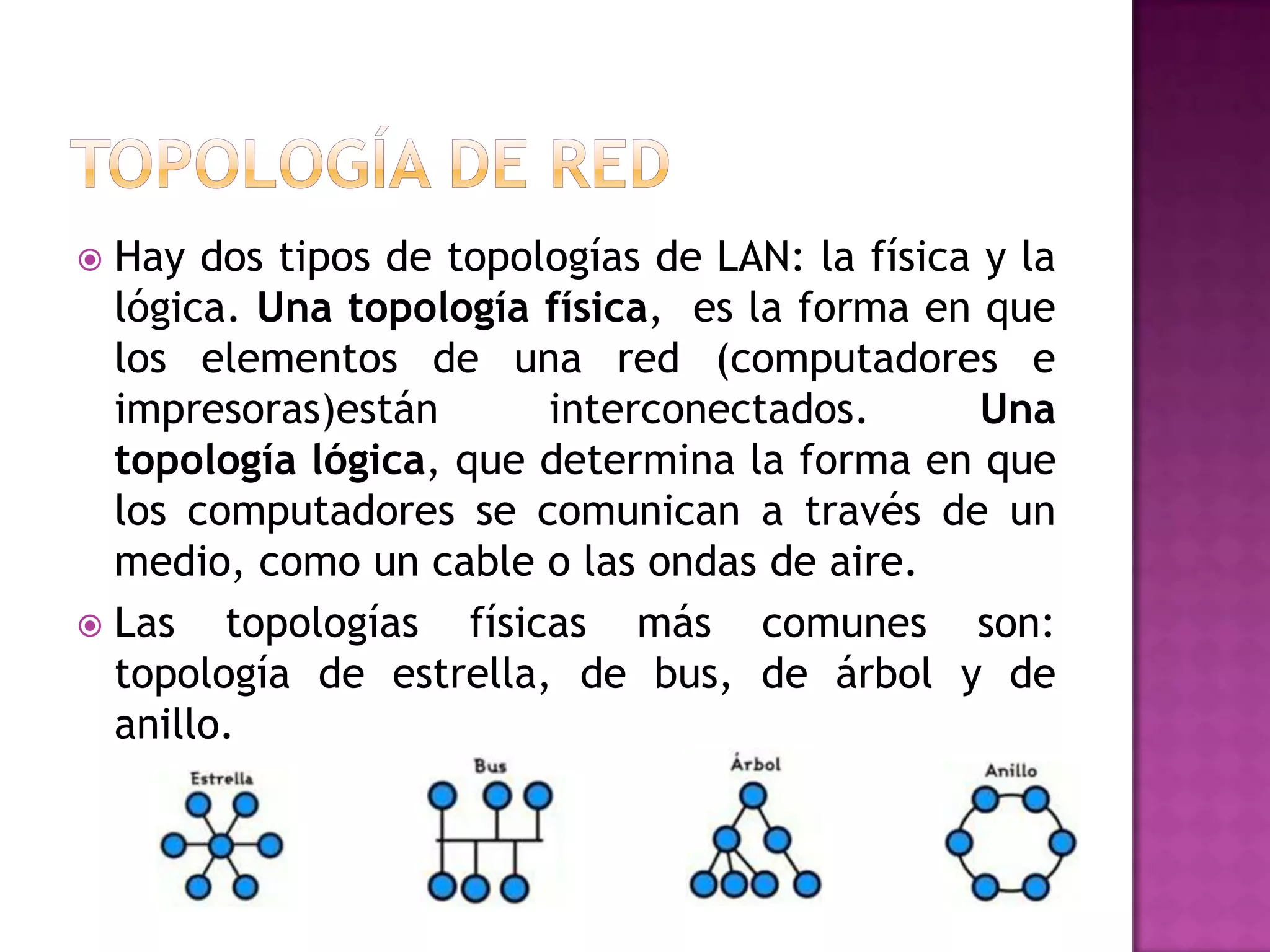Hay dos tipos de topologías de LAN: la física y la
lógica. Una topología física, es la forma en que
los elementos de una red (computadores e
impresoras)están
interconectados.
Una
topología lógica, que determina la forma en que
los computadores se comunican a través de un
medio, como un cable o las ondas de aire.
 Las
topologías físicas más comunes son:
topología de estrella, de bus, de árbol y de
anillo.


 