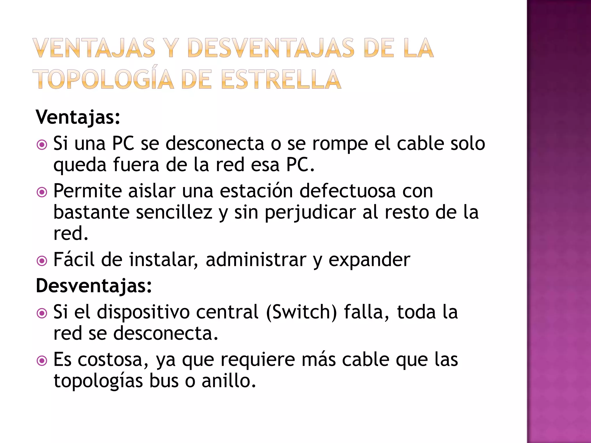 Ventajas:
 Si una PC se desconecta o se rompe el cable solo
queda fuera de la red esa PC.
 Permite aislar una estación defectuosa con
bastante sencillez y sin perjudicar al resto de la
red.
 Fácil de instalar, administrar y expander
Desventajas:
 Si el dispositivo central (Switch) falla, toda la
red se desconecta.
 Es costosa, ya que requiere más cable que las
topologías bus o anillo.

 