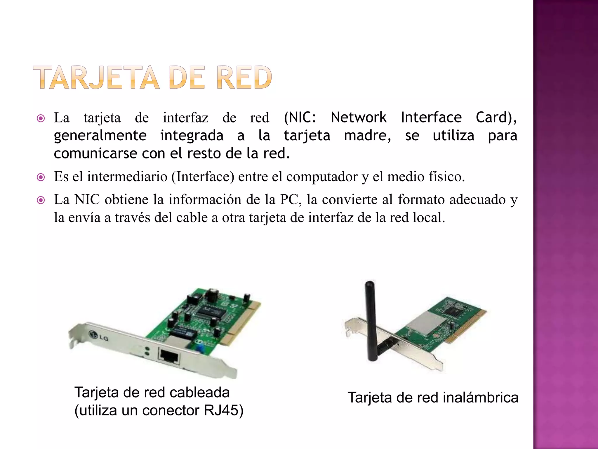 

La tarjeta de interfaz de red (NIC: Network Interface Card),
generalmente integrada a la tarjeta madre, se utiliza para
comunicarse con el resto de la red.



Es el intermediario (Interface) entre el computador y el medio físico.



La NIC obtiene la información de la PC, la convierte al formato adecuado y
la envía a través del cable a otra tarjeta de interfaz de la red local.

Tarjeta de red cableada
(utiliza un conector RJ45)

Tarjeta de red inalámbrica

 