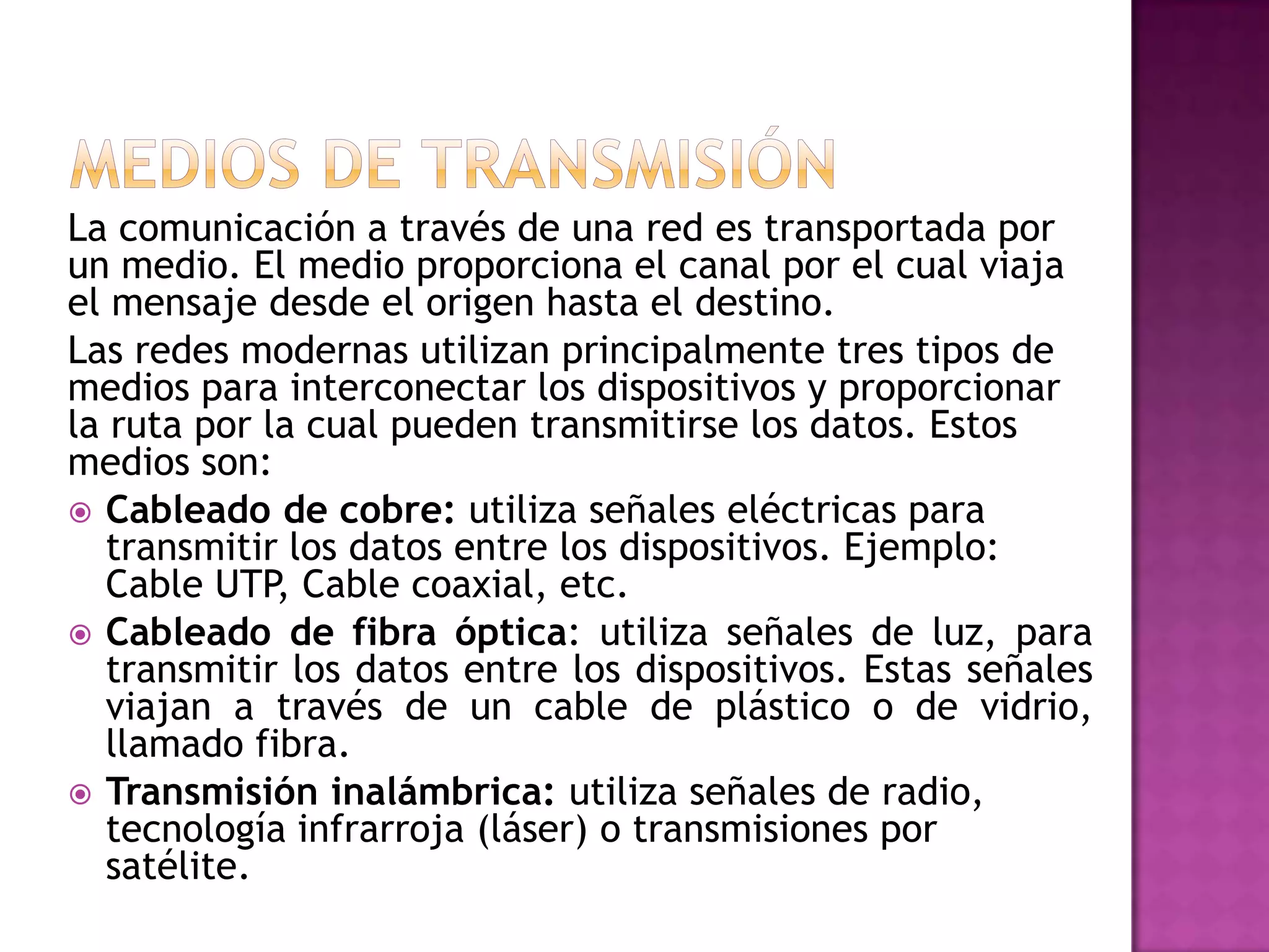 La comunicación a través de una red es transportada por
un medio. El medio proporciona el canal por el cual viaja
el mensaje desde el origen hasta el destino.
Las redes modernas utilizan principalmente tres tipos de
medios para interconectar los dispositivos y proporcionar
la ruta por la cual pueden transmitirse los datos. Estos
medios son:
 Cableado de cobre: utiliza señales eléctricas para
transmitir los datos entre los dispositivos. Ejemplo:
Cable UTP, Cable coaxial, etc.
 Cableado de fibra óptica: utiliza señales de luz, para
transmitir los datos entre los dispositivos. Estas señales
viajan a través de un cable de plástico o de vidrio,
llamado fibra.
 Transmisión inalámbrica: utiliza señales de radio,
tecnología infrarroja (láser) o transmisiones por
satélite.

 