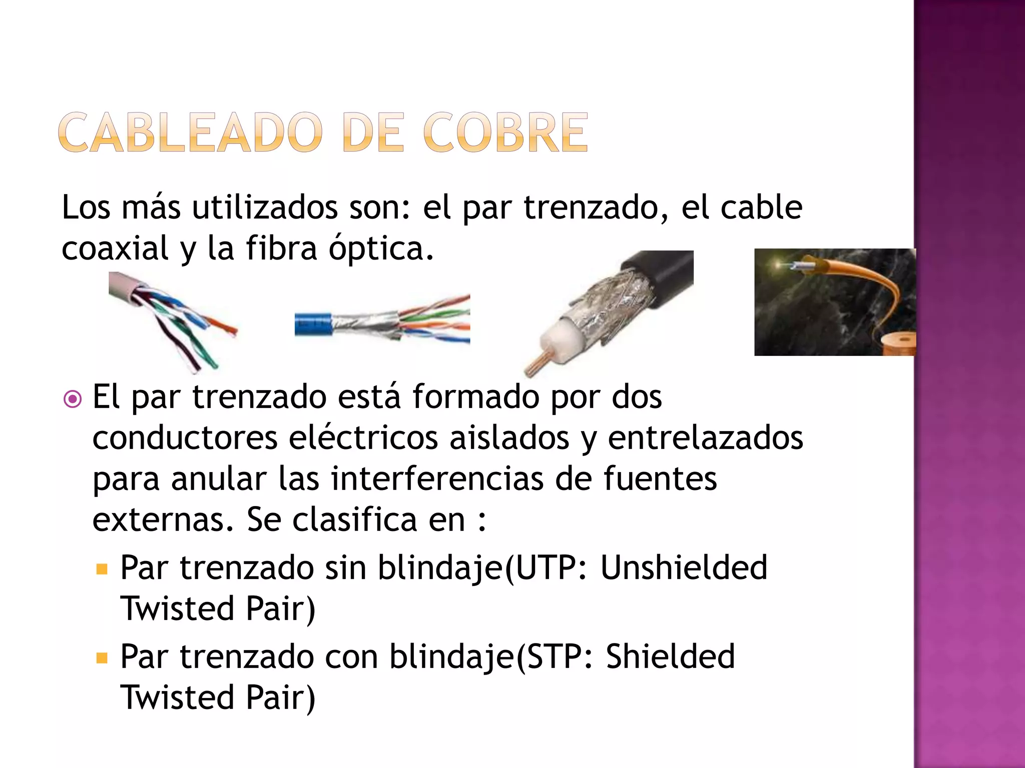 Los más utilizados son: el par trenzado, el cable
coaxial y la fibra óptica.



El par trenzado está formado por dos
conductores eléctricos aislados y entrelazados
para anular las interferencias de fuentes
externas. Se clasifica en :
 Par trenzado sin blindaje(UTP: Unshielded
Twisted Pair)
 Par trenzado con blindaje(STP: Shielded
Twisted Pair)

 