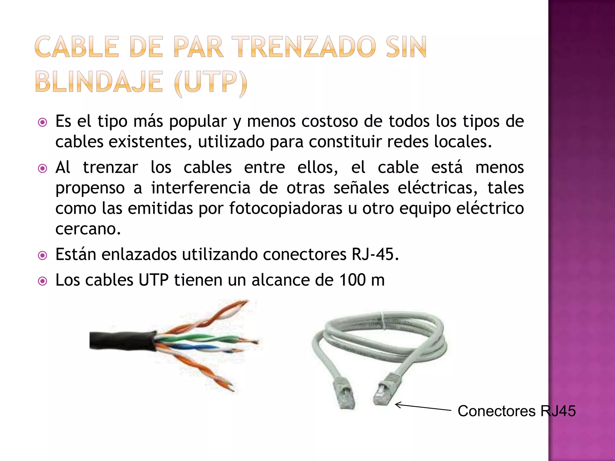 






Es el tipo más popular y menos costoso de todos los tipos de
cables existentes, utilizado para constituir redes locales.
Al trenzar los cables entre ellos, el cable está menos
propenso a interferencia de otras señales eléctricas, tales
como las emitidas por fotocopiadoras u otro equipo eléctrico
cercano.
Están enlazados utilizando conectores RJ-45.
Los cables UTP tienen un alcance de 100 m

Conectores RJ45

 