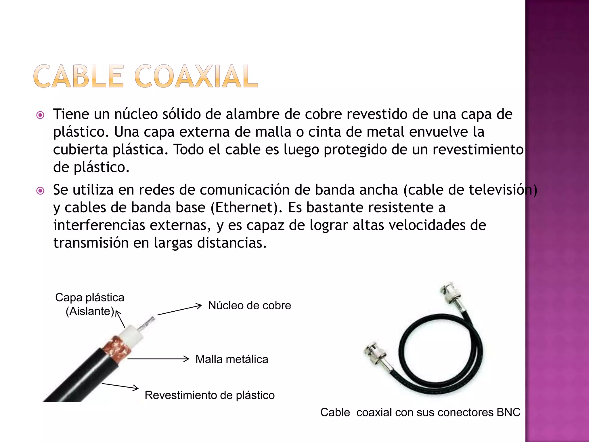 

Tiene un núcleo sólido de alambre de cobre revestido de una capa de
plástico. Una capa externa de malla o cinta de metal envuelve la
cubierta plástica. Todo el cable es luego protegido de un revestimiento
de plástico.



Se utiliza en redes de comunicación de banda ancha (cable de televisión)
y cables de banda base (Ethernet). Es bastante resistente a
interferencias externas, y es capaz de lograr altas velocidades de
transmisión en largas distancias.

Capa plástica
(Aislante)

Núcleo de cobre

Malla metálica
Revestimiento de plástico
Cable coaxial con sus conectores BNC

 