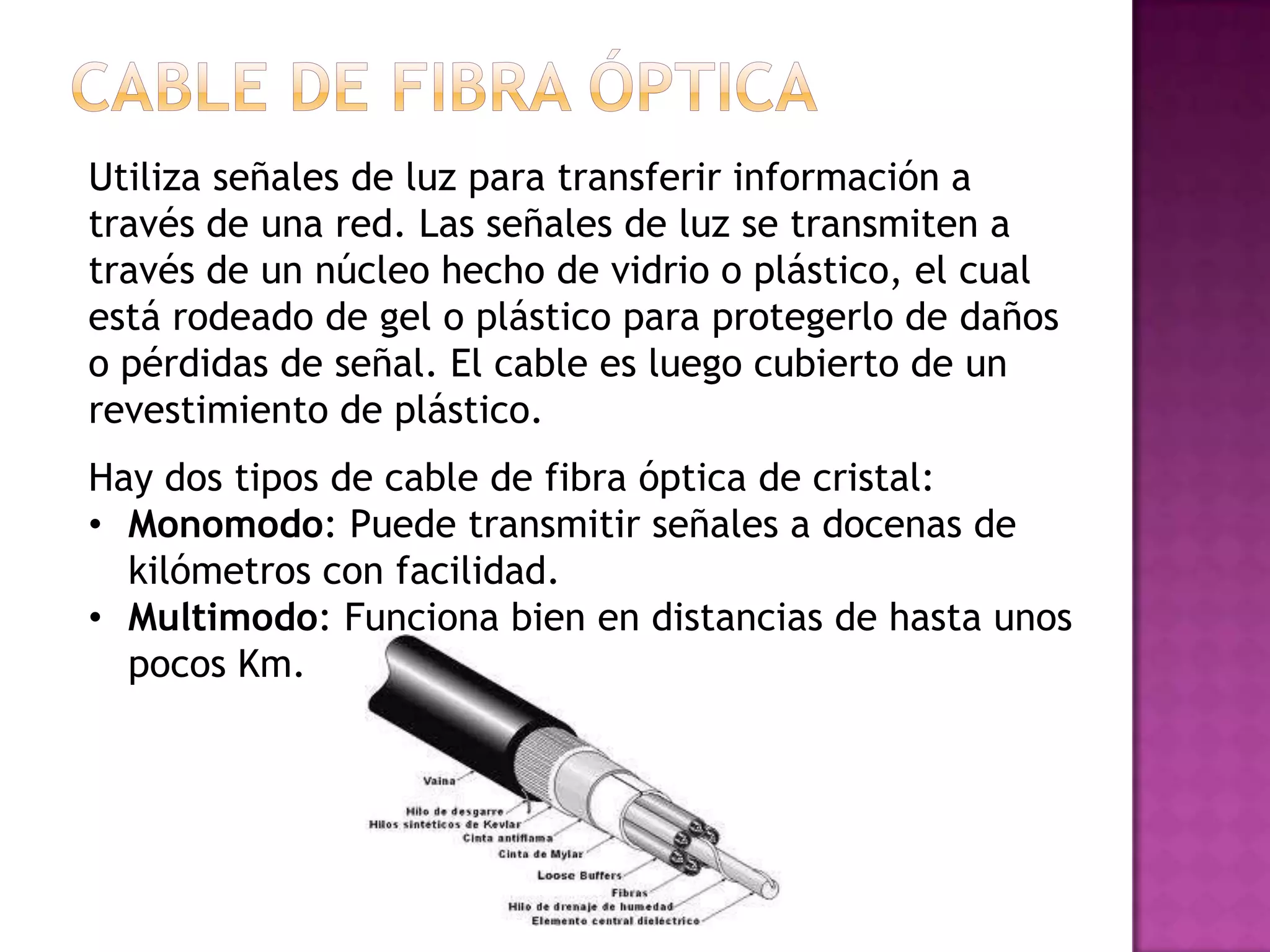 Utiliza señales de luz para transferir información a
través de una red. Las señales de luz se transmiten a
través de un núcleo hecho de vidrio o plástico, el cual
está rodeado de gel o plástico para protegerlo de daños
o pérdidas de señal. El cable es luego cubierto de un
revestimiento de plástico.
Hay dos tipos de cable de fibra óptica de cristal:
• Monomodo: Puede transmitir señales a docenas de
kilómetros con facilidad.
• Multimodo: Funciona bien en distancias de hasta unos
pocos Km.

 