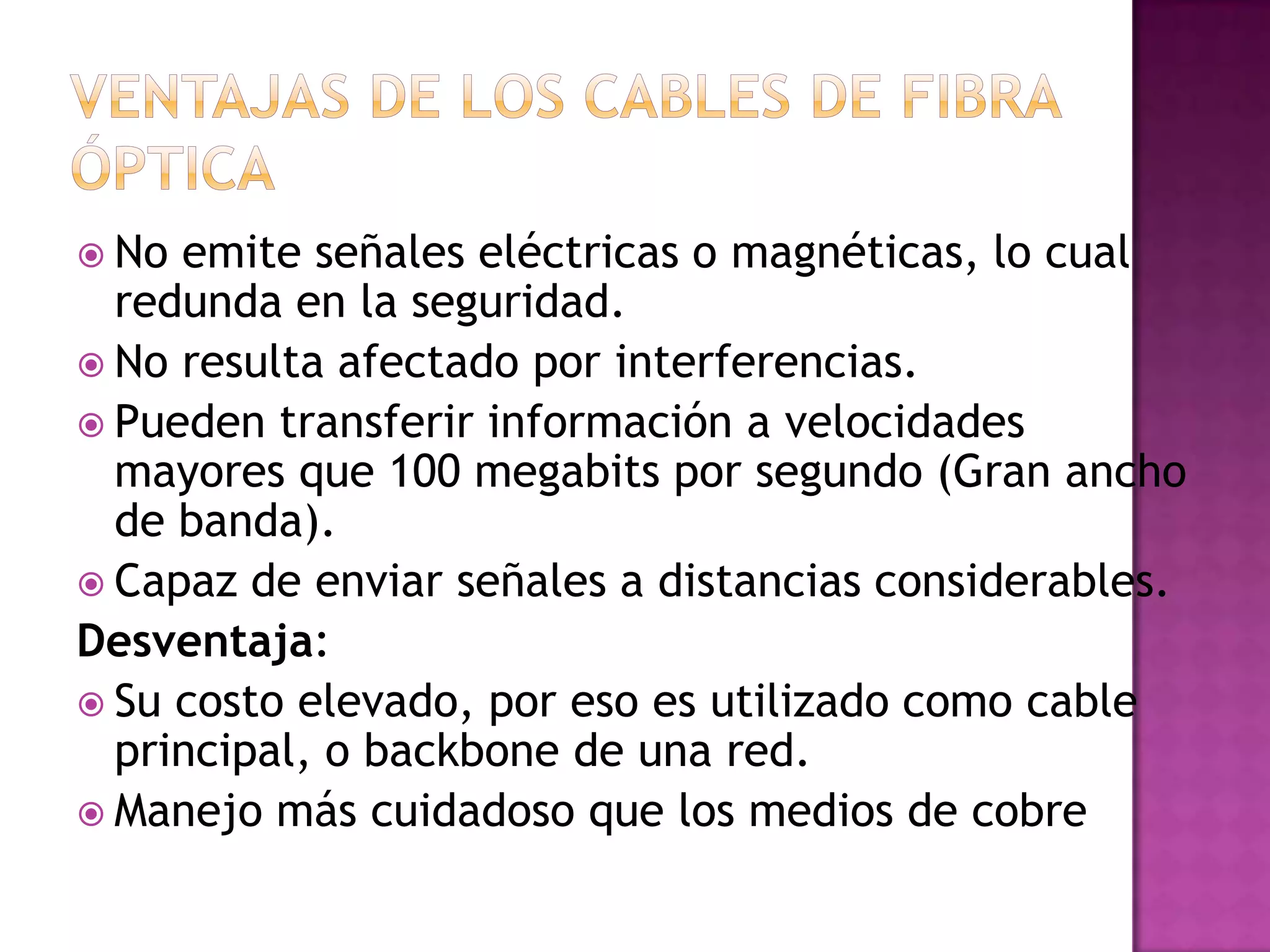  No

emite señales eléctricas o magnéticas, lo cual
redunda en la seguridad.
 No resulta afectado por interferencias.
 Pueden transferir información a velocidades
mayores que 100 megabits por segundo (Gran ancho
de banda).
 Capaz de enviar señales a distancias considerables.
Desventaja:
 Su costo elevado, por eso es utilizado como cable
principal, o backbone de una red.
 Manejo más cuidadoso que los medios de cobre

 
