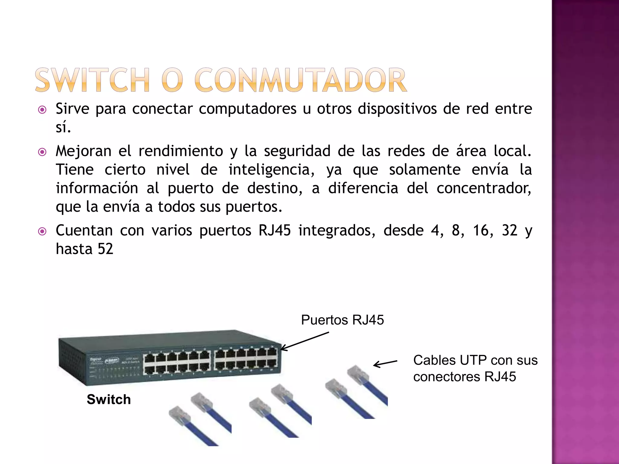 

Sirve para conectar computadores u otros dispositivos de red entre
sí.



Mejoran el rendimiento y la seguridad de las redes de área local.
Tiene cierto nivel de inteligencia, ya que solamente envía la
información al puerto de destino, a diferencia del concentrador,
que la envía a todos sus puertos.



Cuentan con varios puertos RJ45 integrados, desde 4, 8, 16, 32 y
hasta 52

Puertos RJ45
Cables UTP con sus
conectores RJ45
Switch

 