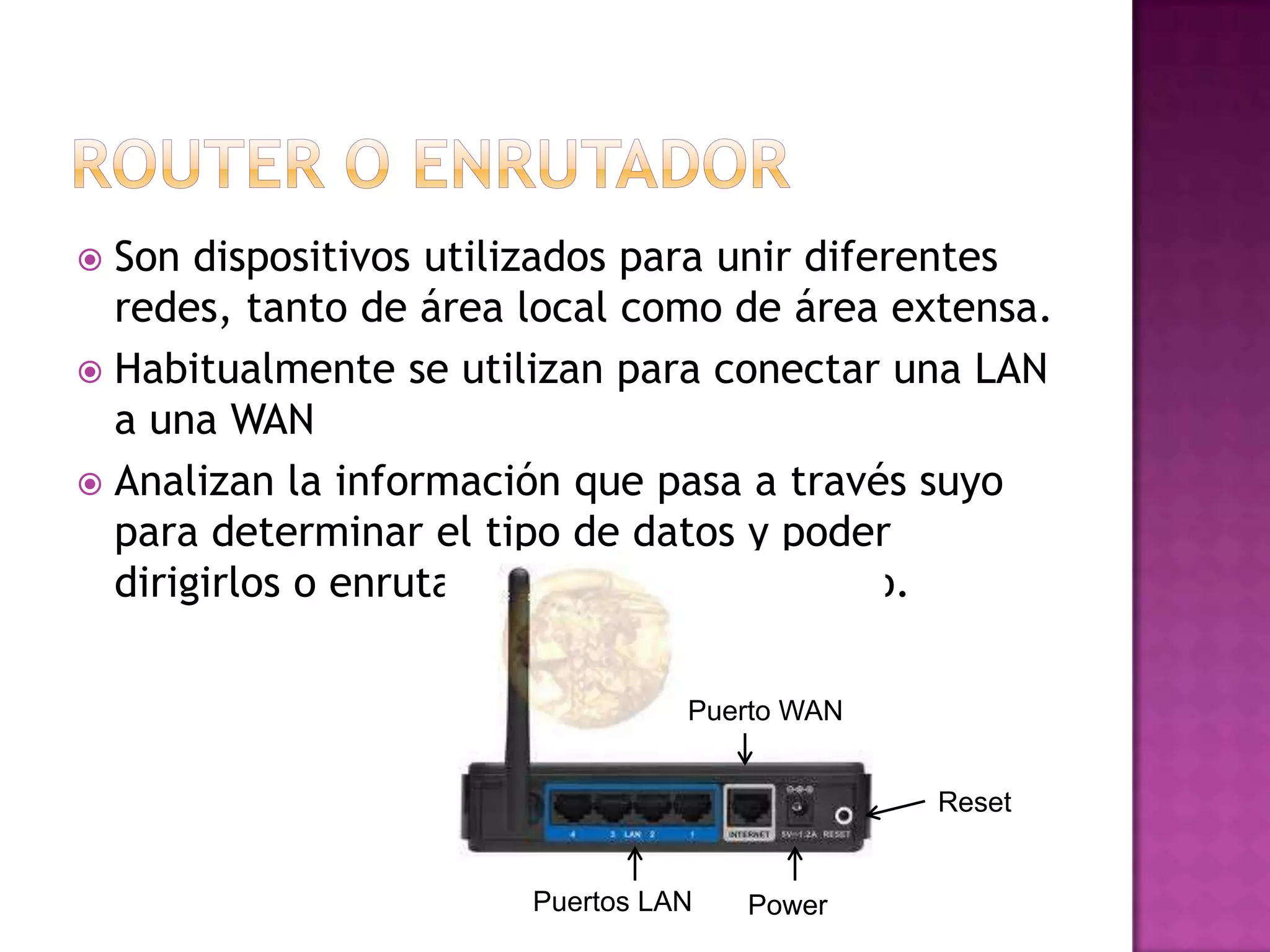 Son dispositivos utilizados para unir diferentes
redes, tanto de área local como de área extensa.
 Habitualmente se utilizan para conectar una LAN
a una WAN
 Analizan la información que pasa a través suyo
para determinar el tipo de datos y poder
dirigirlos o enrutarlos al destino correcto.


Puerto WAN

Reset

Puertos LAN

Power

 