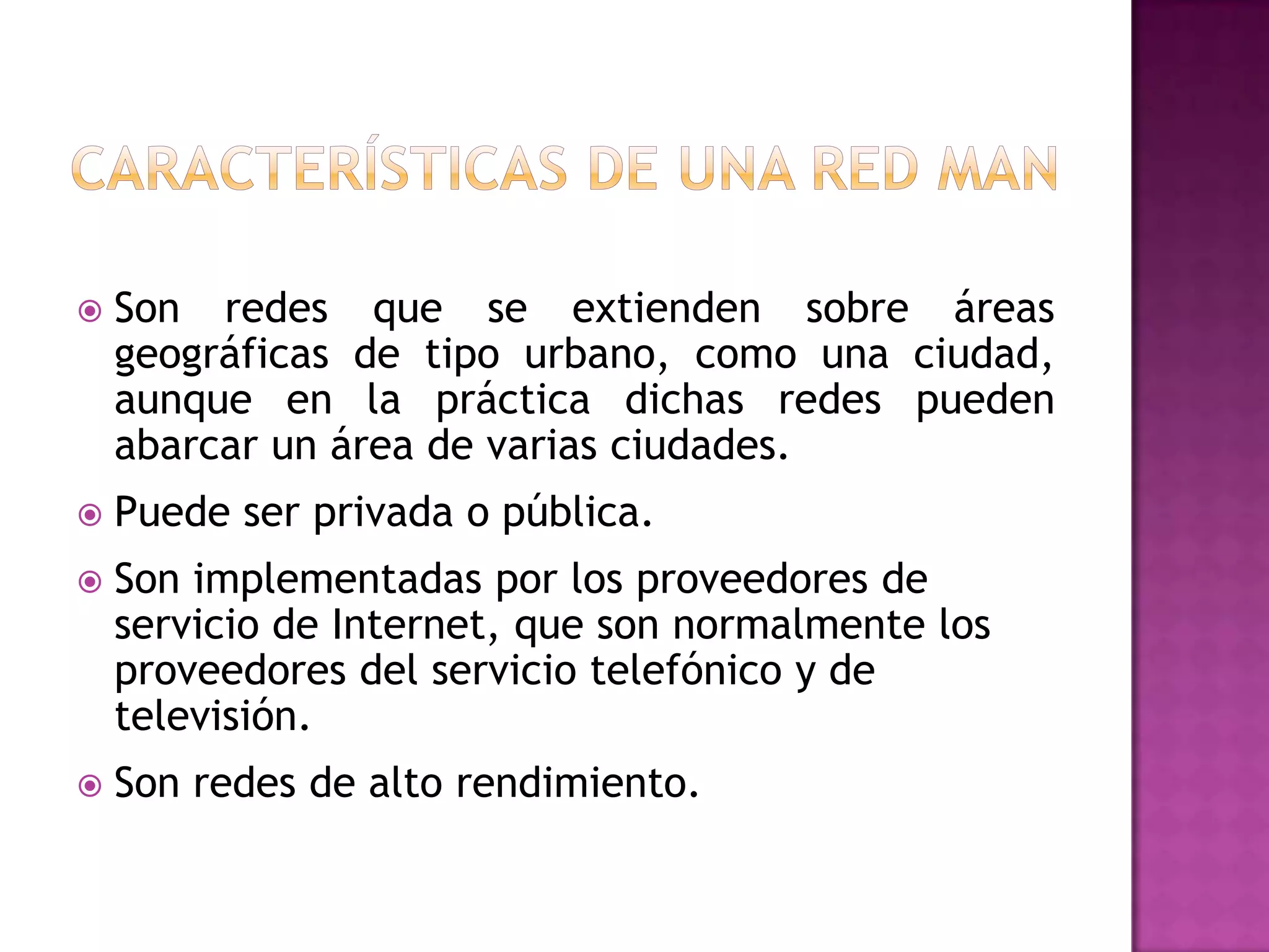 

Son redes que se extienden sobre áreas
geográficas de tipo urbano, como una ciudad,
aunque en la práctica dichas redes pueden
abarcar un área de varias ciudades.



Puede ser privada o pública.



Son implementadas por los proveedores de
servicio de Internet, que son normalmente los
proveedores del servicio telefónico y de
televisión.



Son redes de alto rendimiento.

 
