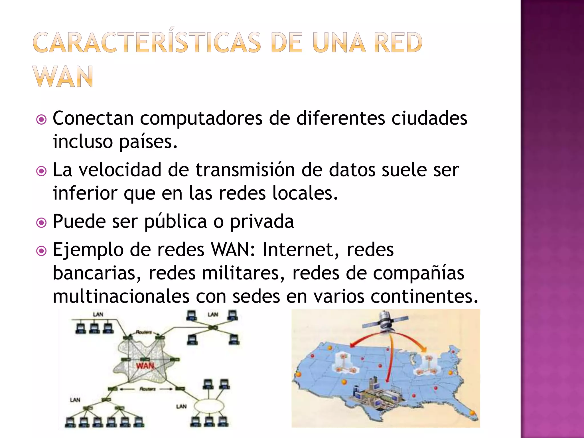 Conectan computadores de diferentes ciudades
incluso países.
 La velocidad de transmisión de datos suele ser
inferior que en las redes locales.
 Puede ser pública o privada
 Ejemplo de redes WAN: Internet, redes
bancarias, redes militares, redes de compañías
multinacionales con sedes en varios continentes.


 