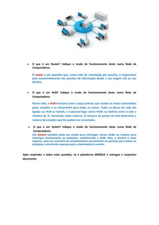 O que é um Router? Indique o modo de funcionamento deste numa Rede de
       Computadores.

       O router é um aparelho que, numa rede de comutação por pacotes, é responsável
       pelo encaminhamento dos pacotes de informação desde a sua origem até ao seu
       destino.


       O que é um HUB? Indique o modo de funcionamento deste numa Rede de
       Computadores.

       Numa rede, o HUB funciona como a peça central, que recebe os sinais transmitidos
       pelas estações e os retransmite para todas as outras. Todas as placas de rede são
       ligadas ao HUB ou Switch, e é possível ligar vários HUBs ou Switchs entre si (até o
       máximo de 7), formando redes maiores. O número de portas do hub determina o
       número de estações que lhe podem ser conectadas.

       O que é um Switch? Indique o modo de funcionamento deste numa Rede de
       Computadores.
       Um Switch também pode ser usado para interligar vários HUBs ou mesmo para
       interligar diretamente as estações, substituindo o HUB. Mas, o Switch é mais
       esperto, pois ao contrário de simplesmente encaminhar os pacotes para todas as
       estações, encaminha apenas para o destinatário correto.



Após responder a todas estas questões, vá à plataforma MOODLE e entregue o respectivo
documento.
 