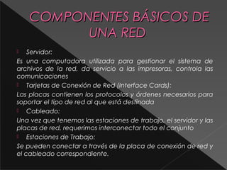 CCOOMMPPOONNEENNTTEESS BBÁÁSSIICCOOSS DDEE 
UUNNAA RREEDD 
 Servidor: 
Es una computadora utilizada para gestionar el sistema de 
archivos de la red, da servicio a las impresoras, controla las 
comunicaciones 
 Tarjetas de Conexión de Red (Interface Cards): 
Las placas contienen los protocolos y órdenes necesarios para 
soportar el tipo de red al que está destinada 
 Cableado: 
Una vez que tenemos las estaciones de trabajo, el servidor y las 
placas de red, requerimos interconectar todo el conjunto 
 Estaciones de Trabajo: 
Se pueden conectar a través de la placa de conexión de red y 
el cableado correspondiente. 
 