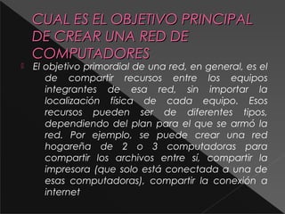 CUAL EESS EELL OOBBJJEETTIIVVOO PPRRIINNCCIIPPAALL 
DDEE CCRREEAARR UUNNAA RREEDD DDEE 
CCOOMMPPUUTTAADDOORREESS 
 El objetivo primordial de una red, en general, es el 
de compartir recursos entre los equipos 
integrantes de esa red, sin importar la 
localización física de cada equipo. Esos 
recursos pueden ser de diferentes tipos, 
dependiendo del plan para el que se armó la 
red. Por ejemplo, se puede crear una red 
hogareña de 2 o 3 computadoras para 
compartir los archivos entre sí, compartir la 
impresora (que solo está conectada a una de 
esas computadoras), compartir la conexión a 
internet 
 