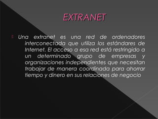 EEXXTTRRAANNEETT 
 Una extranet es una red de ordenadores 
interconectada que utiliza los estándares de 
Internet. El acceso a esa red está restringido a 
un determinado grupo de empresas y 
organizaciones independientes que necesitan 
trabajar de manera coordinada para ahorrar 
tiempo y dinero en sus relaciones de negocio 
