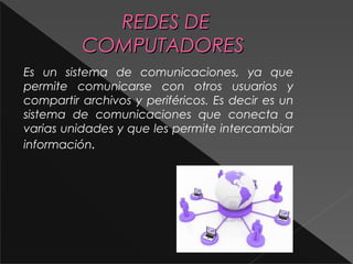 RREEDDEESS DDEE 
CCOOMMPPUUTTAADDOORREESS 
Es un sistema de comunicaciones, ya que 
permite comunicarse con otros usuarios y 
compartir archivos y periféricos. Es decir es un 
sistema de comunicaciones que conecta a 
varias unidades y que les permite intercambiar 
información. 
 